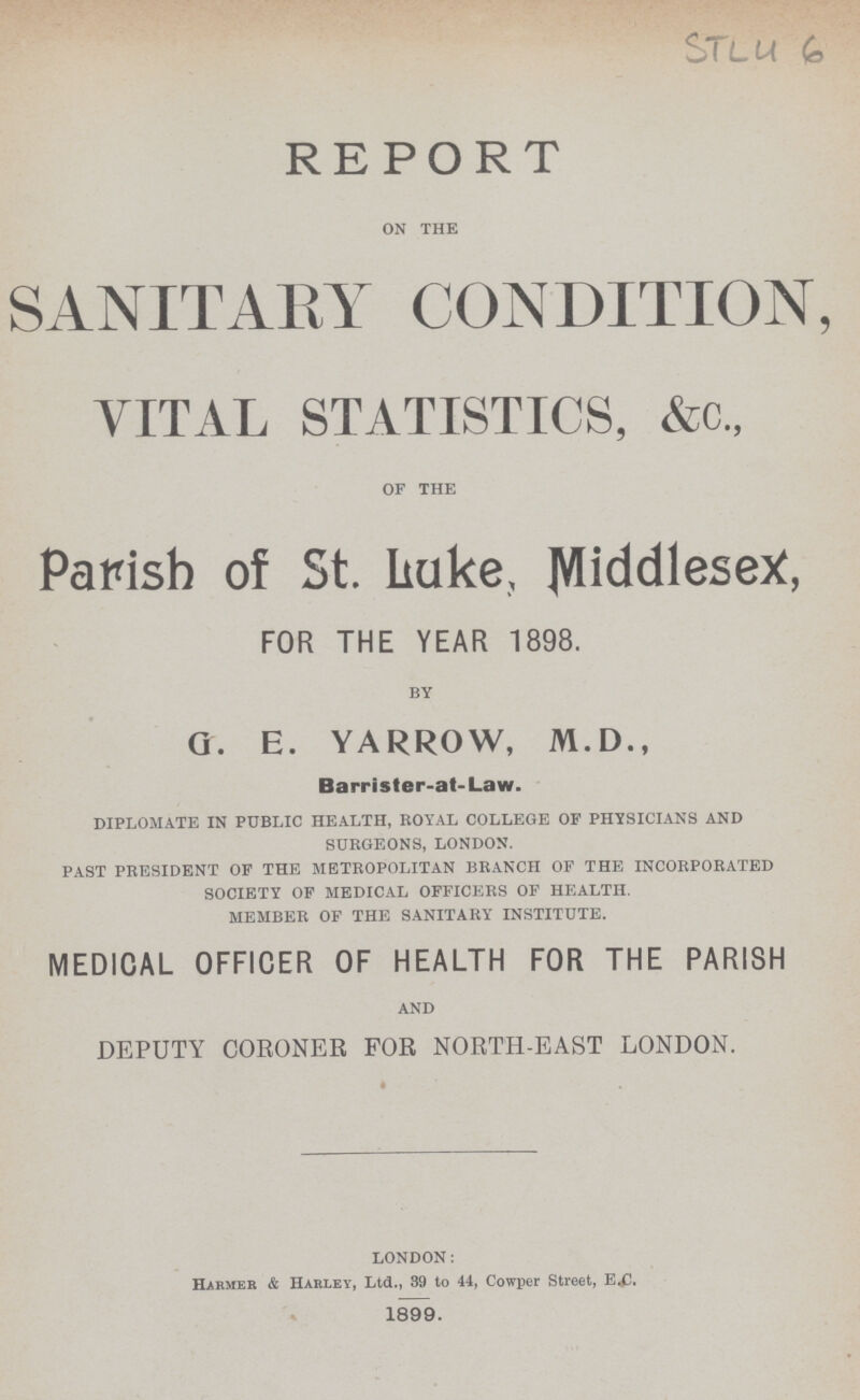STL46 REPORT ON THE SANITAEY CONDITION, VITAL STATISTICS, &c„ OF THE Parish of St. Luke, Middlesex, FOR THE YEAR 1898. BY g. e. yarrow, m.d., Barrister.at.Law. DIPLOMATE IN PUBLIC HEALTH, ROYAL COLLEGE OF PHYSICIANS AND SURGEONS, LONDON. PAST PRESIDENT OF THE METROPOLITAN BRANCH OF THE INCORPORATED SOCIETY OF MEDICAL OFFICERS OF HEALTH. MEMBER OF THE SANITARY INSTITUTE. MEDICAL OFFICER OF HEALTH FOR THE PARISH AND DEPUTY CORONER FOR NORTH.EAST LONDON. LONDON: Harmer & Harley, Ltd., 39 to 44, Cowper Street, E.c. 1899.