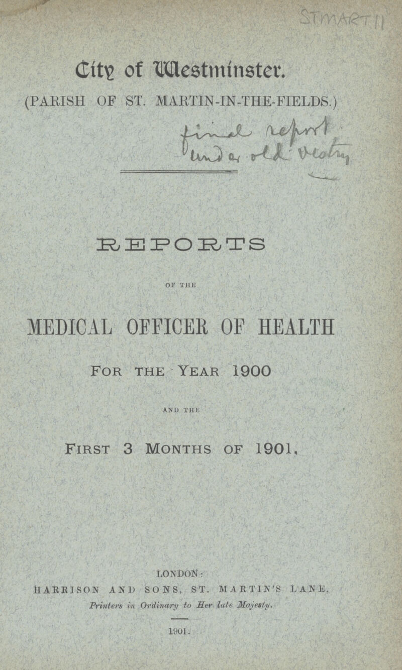 STMART 11 City of Westminster, (PARISH OF ST. MARTIN -IN-THE-FIELDS.) final report under old vestry REPORTS OF THE MEDICAL OFFICER OF HEALTH For The Year 1900 AND THE First 3 Months of 1901, LONDON: HARRISON AND SONS, ST. MARTIN'S LANE, Printers in Ordinary to Her late Majesty. 1901.