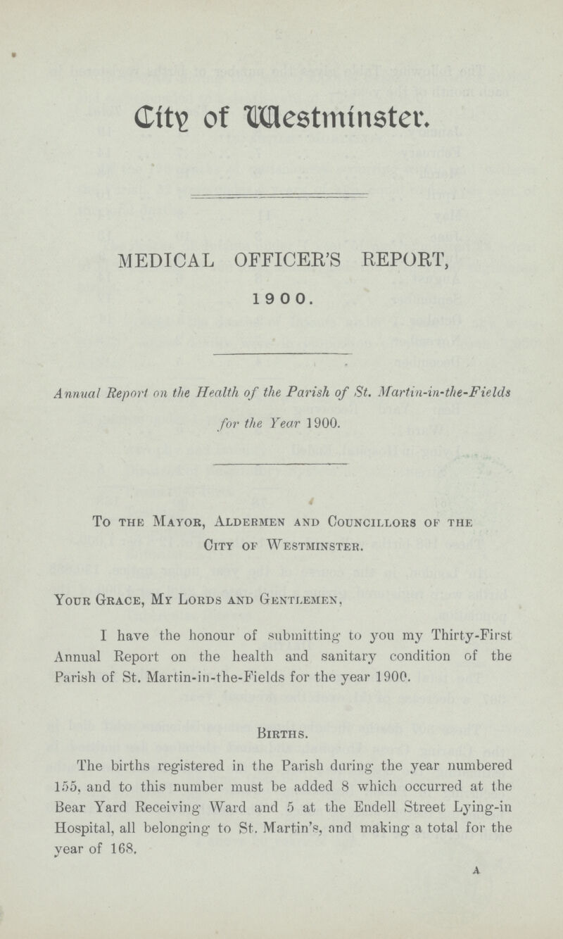 City of Westminster. MEDICAL OFFICER'S REPORT, 1900. Annual Report on the Health of the Parish of St. Martin-in-the-Fields for the Year 1900. To the Mayor, Aldermen and Councillors of the City of Westminster. Your Grace, My Lords and Gentlemen, I have the honour of submitting to you my Thirty-First Annua] Report on the health and sanitary condition of the Parish of St. Martin-in-the-Fields for the year 1900. Births. The births registered in the Parish during the year numbered 155, and to this number must be added 8 which occurred at the Bear Yard Receiving Ward and 5 at the Endell Street Lying-in Hospital, all belonging to St. Martin's, and making a total for the year of 168. A