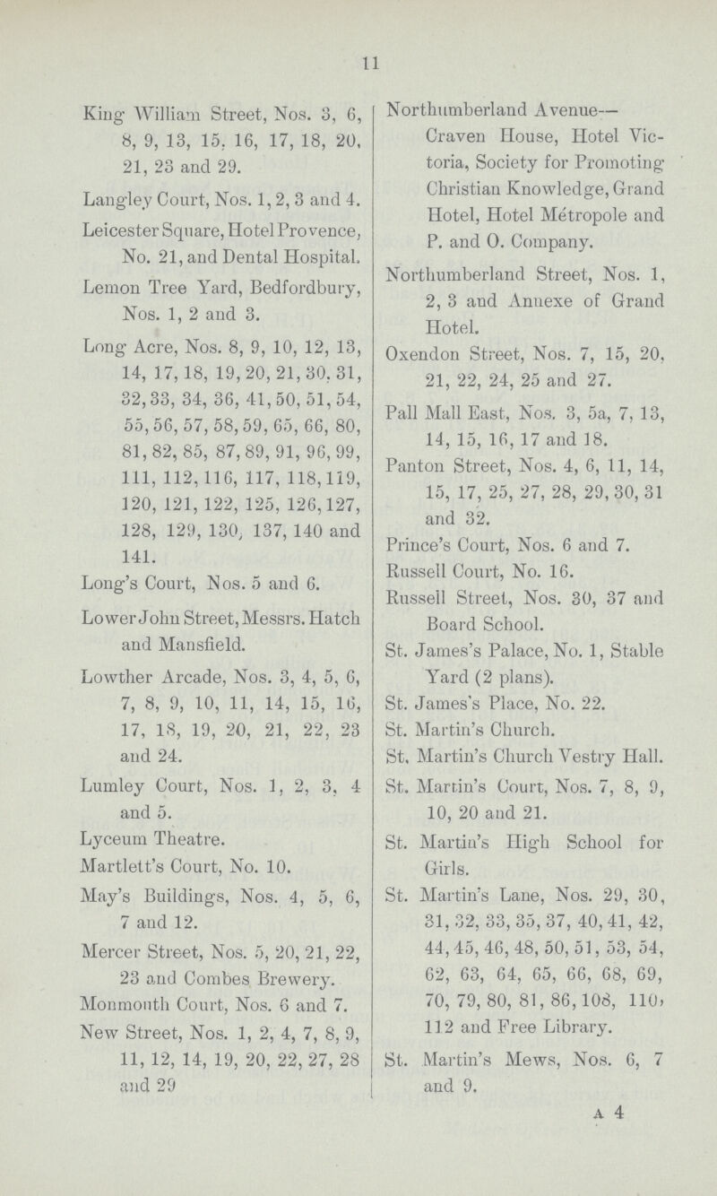 11 King William Street, Nos. 3, 6, 8, 9, 13, 15, 16, 17, 18, 20, 21, 23 and 29. Langley Court, Nos. 1, 2, 3 and 4. Leicester Square, Hotel Provence, No. 21, and Dental Hospital. Lemon Tree Yard, Bedfordbury, Nos. 1, 2 and 3. Long Acre, Nos. 8, 9, 10, 12, 13, 14, 17, 18, 19, 20, 21, 30, 31, 32, 33, 34, 36, 41, 50, 51, 54, 55, 56, 57, 58, 59, 65, 66, 80, 81, 82, 85, 87, 89, 91, 96,99, 111, 112, 116, 117, 118, 119, 120, 121, 122, 125, 126,127, 128, 129, 130, 137, 140 and 141. Long's Court, Nos. 5 and 6. Lower John Street, Messrs. Hatch and Mansfield. Lowther Arcade, Nos. 3, 4, 5, 6, 7, 8, 9, 10, 11, 14, 15, 16, 17, 18, 19, 20, 21, 22, 23 and 24. Lumley Court, Nos. 1, 2, 3, 4 and 5. Lyceum Theatre. Martlett's Court, No. 10. May's Buildings, Nos. 4, 5, 6, 7 and 12. Mercer Street, Nos. 5, 20, 21, 22, 23 and Combes Brewery. Monmouth Court, Nos. 6 and 7. New Street, Nos. 1, 2, 4, 7, 8, 9, 11, 12, 14, 19, 20, 22, 27, 28 and 29 Northumberland Avenue— Craven House, Hotel Vic toria, Society for Promoting Christian Knowledge, Grand Hotel, Hotel Metropole and P. and 0. Company. Northumberland Street, Nos. 1, 2, 3 and Annexe of Grand Hotel. Oxendon Street, Nos. 7, 15, 20, 21, 22, 24, 25 and 27. Pall Mall East, Nos. 3, 5a, 7, 13, 14, 15, 16, 17 and 18. Panton Street, Nos. 4, 6, 11, 14, 15, 17, 25, 27, 28, 29,30, 31 and 32. Prince's Court, Nos. 6 and 7. Russell Court, No. 16. Russell Street, Nos. 30, 37 and Board School. St. James's Palace, No. 1, Stable Yard (2 plans). St. James's Place, No. 22. St. Martin's Church. St. Martin's Church Vestry Hall. St. Martin's Court, Nos. 7, 8, 9, 10, 20 and 21. St. Martin's High School for Girls. St. Martin's Lane, Nos. 29, 30, 31, 32, 33, 35, 37, 40, 41, 42, 44, 45, 46, 48, 50, 51, 53, 54, 62, 63, 64, 65, 66, 68, 69, 70, 79, 80, 81, 86, 108, 110, 112 and Free Library. St. Martin's Mews, Nos. 6, 7 and 9. a 4