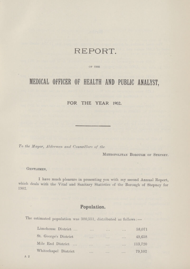 REPORT. of the MEDICAL OFFICER OF HEALTH AND PUBLIC ANALYST, FOR THE YEAR 1902. To the Mayor, Aldermen and Councillors of the Metropolitan Borough of Stepney. Gentlemen, I have much pleasure in presenting you with my second Annual Report, which deals with the Vital and Sanitary Statistics of the Borough of Stepney for 1902. Population. The estimated population was 300,551, distributed as follows:— Limehouse District 58,071 St. George's District 49,658 Mile End District 113,720 Whitechapel District 79,102 A 2