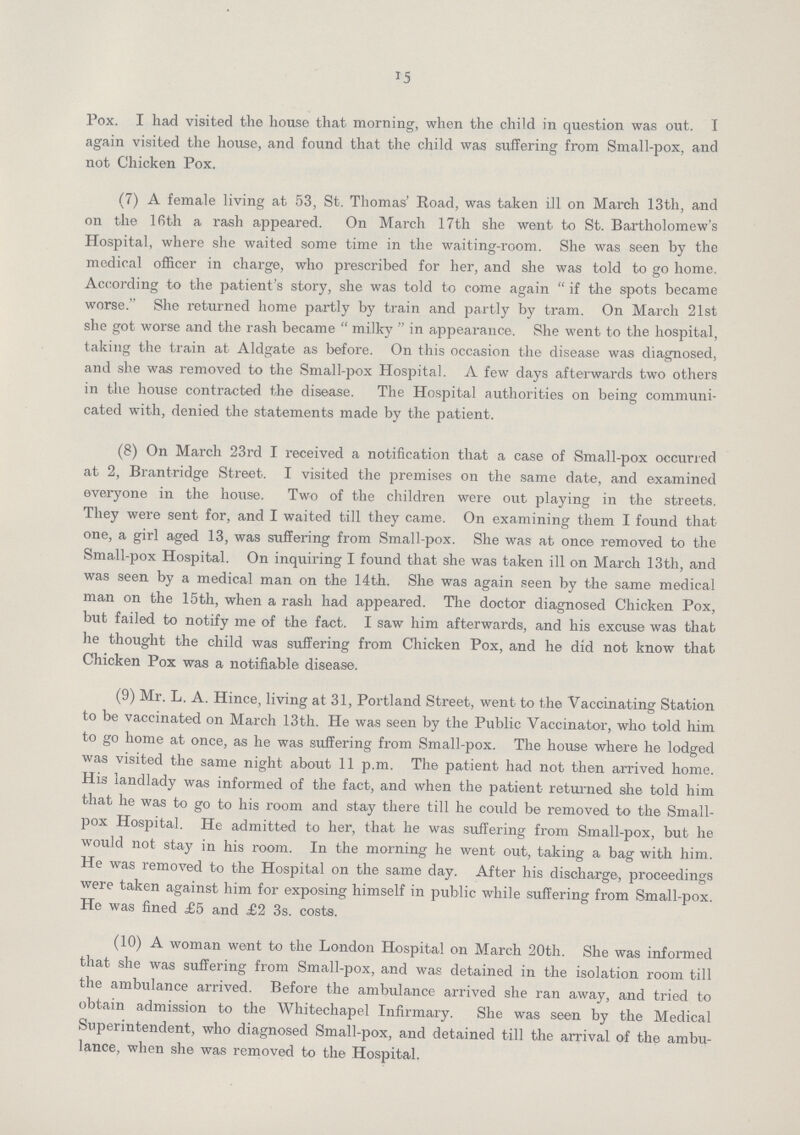 15 Pox. I had visited the house that morning, when the child in question was out. I again visited the house, and found that the child was suffering from Small-pox, and not Chicken Pox. (7) A female living at 53, St. Thomas' Road, was taken ill on March 13th, and on the 16 th a rash appeared. On March 17th she went to St. Bartholomew's Hospital, where she waited some time in the waiting-room. She was seen by the medical officer in charge, who prescribed for her, and she was told to go home, According to the patient's story, she was told to come again if the spots became worse. She returned home partly by train and partly by tram. On March 21st she got worse and the rash became milky in appearance. She went to the hospital, taking the train at Aldgate as before. On this occasion the disease was diagnosed, and she was removed to the Small-pox Hospital. A few days afterwards two others in the house contracted the disease. The Hospital authorities on being communi cated with, denied the statements made by the patient. (8) On March 23rd I received a notification that a case of Small-pox occurred at 2, Brant-ridge Street. I visited the premises on the same date, and examined everyone in the house. Two of the children were out playing in the streets. They were sent for, and I waited till they came. On examining them I found that one, a girl aged 13, was suffering from Small-pox. She was at once removed to the Small-pox Hospital. On inquiring I found that she was taken ill on March 13th, and was seen by a medical man on the 14th. She was again seen by the same medical man on the 15th, when a rash had appeared. The doctor diagnosed Chicken Pox, but failed to notify me of the fact. I saw him afterwards, and his excuse was that he thought the child was suffering from Chicken Pox, and he did not know that Chicken Pox was a notifiable disease. (9) Mr. L. A. Hince, living at 31, Portland Street, went to the Vaccinating Station to be vaccinated on March 13th. He was seen by the Public Vaccinator, who told him to go home at once, as he was suffering from Small-pox. The house where he lodged was visited the same night about 11 p.m. The patient had not then arrived home. His landlady was informed of the fact, and when the patient returned she told him that he was to go to his room and stay there till he could be removed to the Small pox Hospital. He admitted to her, that he was suffering from Small-pox, but he would not stay in his room. In the morning he went out, taking a bag with him. He was removed to the Hospital on the same day. After his discharge, proceedings were taken against him for exposing himself in public while suffering from Small-pox. He was fined £5 and £2 3s. costs. (10) A woman went to the London Hospital on March 20th. She was informed that she was suffering from Small-pox, and was detained in the isolation room till the ambulance arrived. Before the ambulance arrived she ran away, and tried to obtain admission to the Whitechapel Infirmary. She was seen by the Medical Superintendent, who diagnosed Small-pox, and detained till the arrival of the ambu lance, when she was removed to the Hospital.