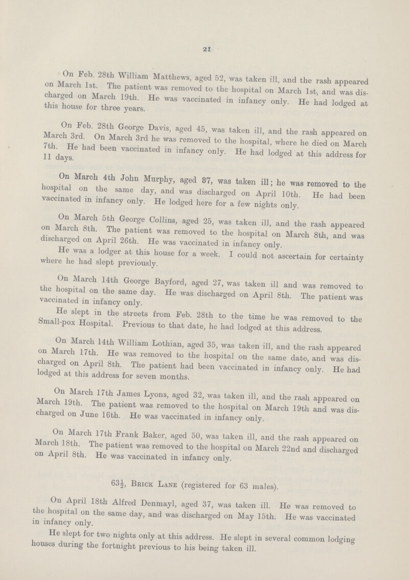 21 On Feb. 28th William Matthews, aged 52, was taken ill, and the rash appeared on March 1st. The patient was removed to the hospital on March 1st, and was dis charged on March 19th. He was vaccinated in infancy only. He had lodged at this house for three years. On Feb. 28th George Davis, aged 45, was taken ill, and the rash appeared on March 3rd. On March 3rd he was removed to the hospital, where he died on March 7th. He had been vaccinated in infancy only. He had lodged at this address for 11 days. On March 4th John Murphy, aged 87, was taken ill; he was removed to the hospital on the same day, and was discharged on April 10th. He had been vaccinated in infancy only. He lodged here for a few nights only. On March 5th George Collins, aged 25, was taken ill, and the rash appeared on March 8th. The patient was removed to the hospital on March 8th, and was discharged on April 26th. He was vaccinated in infancy only. He was a lodger at this house for a week. I could not ascertain for certainty where he had slept previously. On March 14th George Bayford, aged 27, was taken ill and was removed to the hospital on the same day. He was discharged on April 8th. The patient was vaccinated in infancy only. He slept in the streets from Feb. 28th to the time he was removed to the Small-pox Hospital. Previous to that date, he had lodged at this address. On March 14th William Lothian, aged 35, was taken ill, and the rash appeared on March 17th. He was removed to the hospital on the same date, and was dis charged on April 8th. The patient had been vaccinated in infancy only. He had lodged at this address for seven months. On March 17th James Lyons, aged 32, was taken ill, and the rash appeared on March 19th. The patient was removed to the hospital on March 19th and was dis charged on June 16th. He was vaccinated in infancy only. On March 17th Frank Baker, aged 50, was taken ill, and the rash appeared on March 18th. The patient was removed to the hospital on March 22nd and discharged on April 8th. He was vaccinated in infancy only. 63½, Brick Lane (registered for 63 males). On April 18th Alfred Denmayl, aged 37, was taken ill. He was removed to the hospital on the same day, and was discharged on May 15th. He was vaccinated in infancy only. He slept for two nights only at this address. He slept in several common lodging houses during the fortnight previous to his being taken ill.