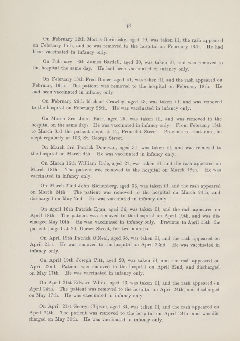 38 On February 12th Morris Beriosisky, aged 19, was taken ill, the rash appeared on February 15th, and he was removed to the hospital on February 16th. He had been vaccinated in infancy only. On February 16th James Bardell, aged 30, was taken ill, and was removed to the hospital the same day. He had been vaccinated in infancy only. On February 13th Fred Bunce, aged 41, was taken ill, and the rash appeared on February 16th. The patient was removed to the hospital on February 18th. He had been vaccinated in infancy only. On February 26th Michael Crawley, aged 43, was taken ill, and was removed to the hospital on February 28th. He was vaccinated in infancy only. On March 3rd John Barr, aged 25, was taken ill, and was removed to the hospital on the same day. He was vaccinated in infancy only. From February 15th to March 3rd the patient slept at 12, Princelet Street. Previous to that date, he slept regularly at 106, St. George Street. On March 3rd Patrick Donovan, aged 31, was taken ill, and was removed to the hospital on March 4th. He was vaccinated in infancy only. On March 16th William Dale, aged 27, was taken ill, and the rash appeared on March 18th. The patient was removed to the hospital on March 18th. He was vaccinated in infancy only. On March 22nd John Richenberg, aged 33, was taken ill, and the rash appeared on March 24th. The patient was removed to the hospital on March 24th, and discharged on May 2nd. He was vaccinated in infancy only. On April 16th Patrick Egan, aged 36, was taken ill, and the rash appeared on April 18th. The patient was removed to the hospital on April 19th, and was dis charged May 10th. He was vaccinated in infancy only. Previous to April 15th the patient lodged at 20, Dorset Street, for two months. On April 19th Patrick O'Neal, aged 38, was taken ill, and the rash appeared on April 21st. He was removed to the hospital on April 22nd. He was vaccinated in infancy only. On April 19th Joseph Pitt, aged 20, was taken ill, and the rash appeared on April 22nd. Patient was removed to the hospital on April 22nd, and discharged on May 17th. He was vaccinated in infancy only. On April 21st Edward White, aged 16, was taken ill, and the rash appeared c,n April 24th. The patient was removed to the hospital on April 24th, and discharged on May 17th. He was vaccinated in infancy only. On April 21st George Clipson, aged 34, was taken ill, and the rash appeared on April 24th. The patient was removed to the hospital on April 24th, and was dis charged on May 30th. He was vaccinated in infancy only.