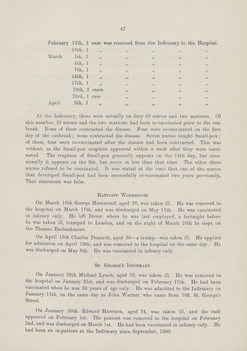 47 February 17th, 1 case was removed from the Infirmary to the Hospital. 18 th, 1 „ „ „ „ „ March 1st, 1 „ „ „ „ „ 4th, 1 „ „ „ „ „ 7th, 1 „ „ „ „ „ 14th, 1 „ „ „ „ „ 17th, 1 „ „ „ „ „ 19th, 2 cases „ „ „ „ 23rd, 1 case „ „ „ „ April 9th, 1 „ „ „ „ „ At the Infirmary, there were actually on duty 40 nurses and two matrons. Of this number, 29 nurses and the two matrons had been re-vaccinated prior to the out break. None of these contracted the disease. Four were re-vaccinated on the first day of the outbreak; none contracted the disease. Seven nurses caught Small-pox ; of these, four were re-vaccinated after the disease had been contracted. This was evident, as the Small-pox eruption appeared within a week after they were vacci nated. The eruption of Small-pox generally appears on the 14th day, but occa sionally it appears on the 9th, but never in less than that time. The other three nurses refused to be vaccinated. It was stated at the time that one of the nurses that developed Small-pox had been successfully re-vaccinated two years previously. That statement was false. Ratcliff Workhouse. On March 16th George Hammond, aged 28, was taken ill. He was removed to the hospital on March 17th, and was discharged on May 17th. He was vaccinated in infancy only. He left Dover, where he was last employed, a fortnight before he was taken ill, tramped to London, and on the night of March 16th he slept on the Thames Embankment. On April 18th Charles Donarth, aged 30—a tramp—was taken ill. He applied for admission on April 19th, and was removed to the hospital on the same day. He was discharged on May 8th. He was vaccinated in infancy only. St. George's Infirmary. On January 29th Michael Lynch, aged 70, was taken ill. He was removed to the hospital on January 31st, and was discharged on February 17th. He had been vaccinated when he was 30 years of age only. He was admitted to the Infirmary on January 13th, on the same day as John Warner, who came from 106, St. George's Street. On January 30th Edward Harrison, aged 74, was taken ill, and the rash appeared on February 1st. The patient was removed to the hospital on February 2nd, and was discharged on March 1st. He had been vaccinated in infancy only. He had been an in-patient at the Infirmary since September, 1900.