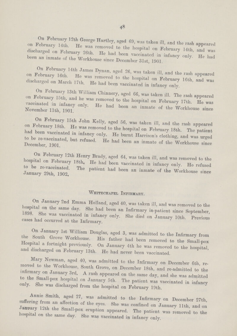48 On February 12th George Hartley, aged 69, was taken ill, and the rash appeared on February 14th. He was removed to the hospital on February 14th, and was discharged on February 26th. He had been vaccinated in infancy only. He had been an inmate of the Workhouse since December 31st, 1901. On February 14th James Dynan, aged 26, was taken ill, and the rash appeared on February 16th. He was removed to the hospital on February 16th, and was discharged on March 17th. He had been vaccinated in infancy only. On February 13th William Chinnery, aged 66, was taken ill. The rash appeared on February 15th, and he was removed to the hospital on February 17th. He was vaccinated in infancy only. He had been an inmate of the Workhouse since November 11th, 1901. On February 15th John Kelly, aged 56, was taken ill, and the rash appeared on February 18th. He was removed to the hospital on February 18th. The patient had been vaccinated in infancy only. He burnt Harrison's clothing, and was urged to be re-vaccinated, but refused. He had been an inmate of the Workhouse since December, 1901. On February 12th Henry Brady, aged 64, was taken ill, and was removed to the hospital on February 18th, He had been vaccinated in infancy only. He refused to be re-vaccinated. The patient had been an inmate of the Workhouse since January 29th, 1902, Whitechapel Infirmaey. On January 2nd Emma Holland, aged 40, was taken ill, and was removed to the hospital on the same day. She had been an Infirmary in-patient since September, 1898. She was vaccinated in infancy only. She died on January 10th. Previous cases had occurred at the Infirmary. On January 1st William Douglas, aged 3, was admitted to the Infirmary from the South Grove Workhouse. His father had been removed to the Small-pox Hospital a fortnight previously. On January 4th he was removed to the hospital, and discharged on February 13th. He had never been vaccinated. Mary Newman, aged 40, was admitted to the Infirmary on December 6 th, re moved to the Workhouse, South Grove, on December 18th, and re-admitted to the infirmary on January 3rd, A rash appeared on the same day, and she was admitted to the Small-pox hospital on January 5th. The patient was vaccinated in infancy only. She was discharged from the hospital on February 19th. Annie Smith, aged 27, was admitted to the Infirmary on December 27th, suffering from an affection of the eyes. She was confined on January 11th, and on January 12th the Small-pox eruption appeared. The patient was removed to the hospital on the same day. She was vaccinated in infancy only,