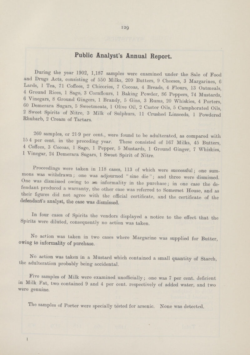 129 Public Analyst's Annual Report. During the year 1902, 1,187 samples were examined under the Sale of Food and Drugs Acts, consisting of 550 Milks, 209 Butters, 9 Cheeses, 3 Margarines, 6 Lards, 1 Tea, 71 Coffees, 2 Chicories, 7 Cocoas, 4 Breads, 4 Flours, 13 Oatmeals, 4 Ground Rices, 1 Sago, 3 Cornflours, 1 Baking Powder, 86 Peppers, 74 Mustards, 6 Vinegars, 8 Ground Gingers, 1 Brandy, 5 Gins, 3 Rums, 20 Whiskies, 4 Porters, 60 Demerara Sugars, 5 Sweetmeats, 1 Olive Oil, 2 Castor Oils, 5 Camphorated Oils, 2 Sweet Spirits of Nitre, 3 Milk of Sulphurs, 11 Crushed Linseeds, 1 Powdered Rhubarb, 2 Cream of Tartars. 260 samples, or 21.9 per cent., were found to be adulterated, as compared with 15 4 per cent, in the preceding year. These consisted of 167 Milks, 45 Butters, 4 Coffees, 3 Cocoas, 1 Sago, 1 Pepper, 5 Mustards, 1 Ground Ginger, 7 Whiskies, 1 Vinegar, 24 Demerara Sugars, 1 Sweet Spirit of Nitre. Proceedings were taken in 118 cases, 113 of which were successful; one sum mons was withdrawn; one was adjourned sine die; and three were dismissed. One was dismissed owing to em informality in the purchase; in one case the de fendant produced a warranty, the other case was referred to Somerset House, and as their figures did not agree with the official certificate, and the certificate of the defendant's analyst, the case was dismissed. In four cases of Spirits the vendors displayed a notice to the effect that the Spirits were diluted, consequently no action was taken. No action was taken in two cases where Margarine was supplied for Butter, owing to informality of purchase. No action was taken in a Mustard which contained a small quantity of Starch, the adulteration probably being accidental. Five samples of Milk were examined unofficially; one was 7 per cent, deficient in Milk Fat, two contained 9 and 4 per cent, respectively of added water, and two were genuine. The samples of Porter were specially tested for arsenic. None was detected.