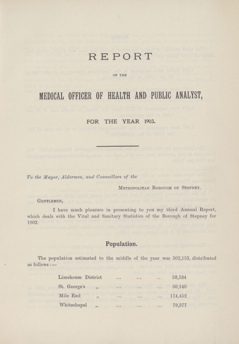 REPORT OF THE MEDICAL OFFICER OF HEALTH AND PUBLIC ANALYST, FOR THE YEAR 1903. To the Mayor, Aldermen, and Councillors of the Metropolitan Borough of Stepney. Gentlemen, I have much pleasure in presenting to you my third Annual Report, which deals with the Vital and Sanitary Statistics of the Borough of Stepney for 1903. Population. The population estimated to the middle of the year was 302,153, distributed as follows:— Limehouse District 58,184 St. George's „ 50,140 Mile End „ 114,452 Whitechapel „ 79,377