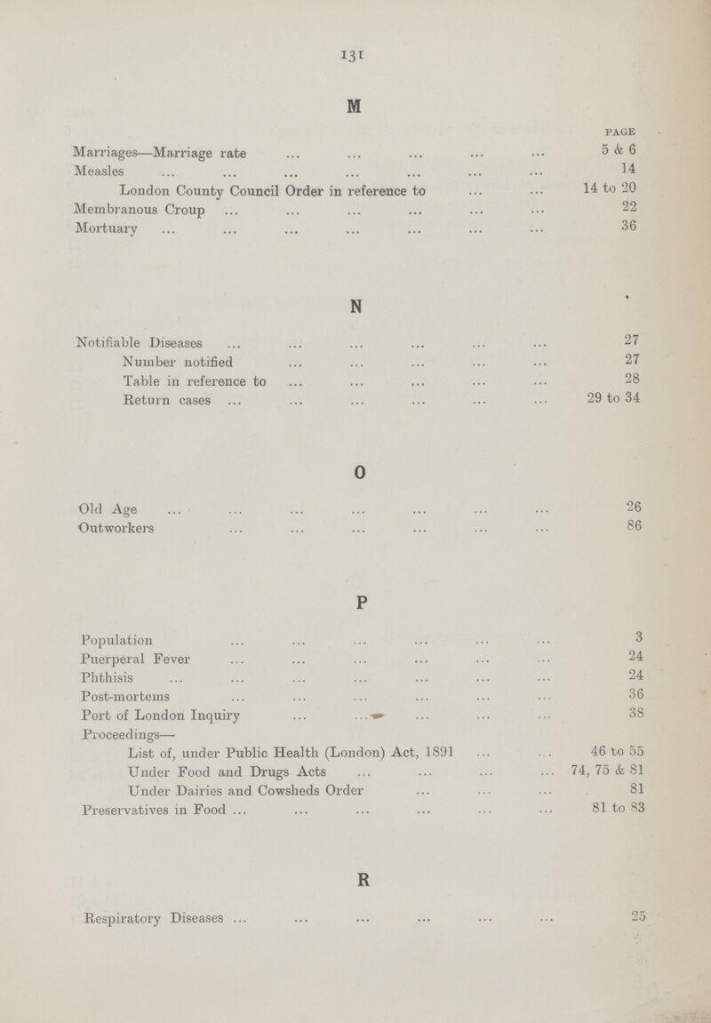 131 M page Marriages—Marriage rate 5 & 6 Measles 14 London County Council Order in reference to 14 to '20 Membranous Croup Mortuary 36 N Notifiable Diseases 27 Number notified 27 Table in reference to 28 Return cases 29 to 34 o Old Age 26 Outworkers 86 P Population 3 Puerperal Fever 24 Phthisis 24 Post-mortems 36 Port of London Inquiry 38 Proceedings— List of, under Public Health (London) Act, 1891 46 to 55 Under Food and Drugs Acts 74, 75 & 81 Under Dairies and Cowsheds Order 81 Preservatives in Food 81 to 83 R Respiratory Diseases 25