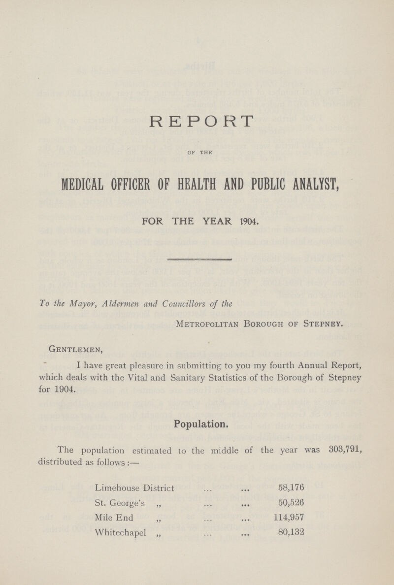 REPORT OF THE MEDICAL OFFICER OF HEALTH AND PUBLIC ANALYST, FOR THE YEAR 1904. To the Mayor, Aldermen and Councillors of the Metropolitan Borough of Stepney. Gentlemen, I have great pleasure in submitting to you my fourth Annual Report, which deals with the Vital and Sanitary Statistics of the Borough of Stepney for 1904. Population. The population estimated to the middle of the year was 303,791, distributed as follows:— Limehouse District 58,176 St. George's „ 50,526 Mile End „ 114,957 Whitechapel „ 80,132