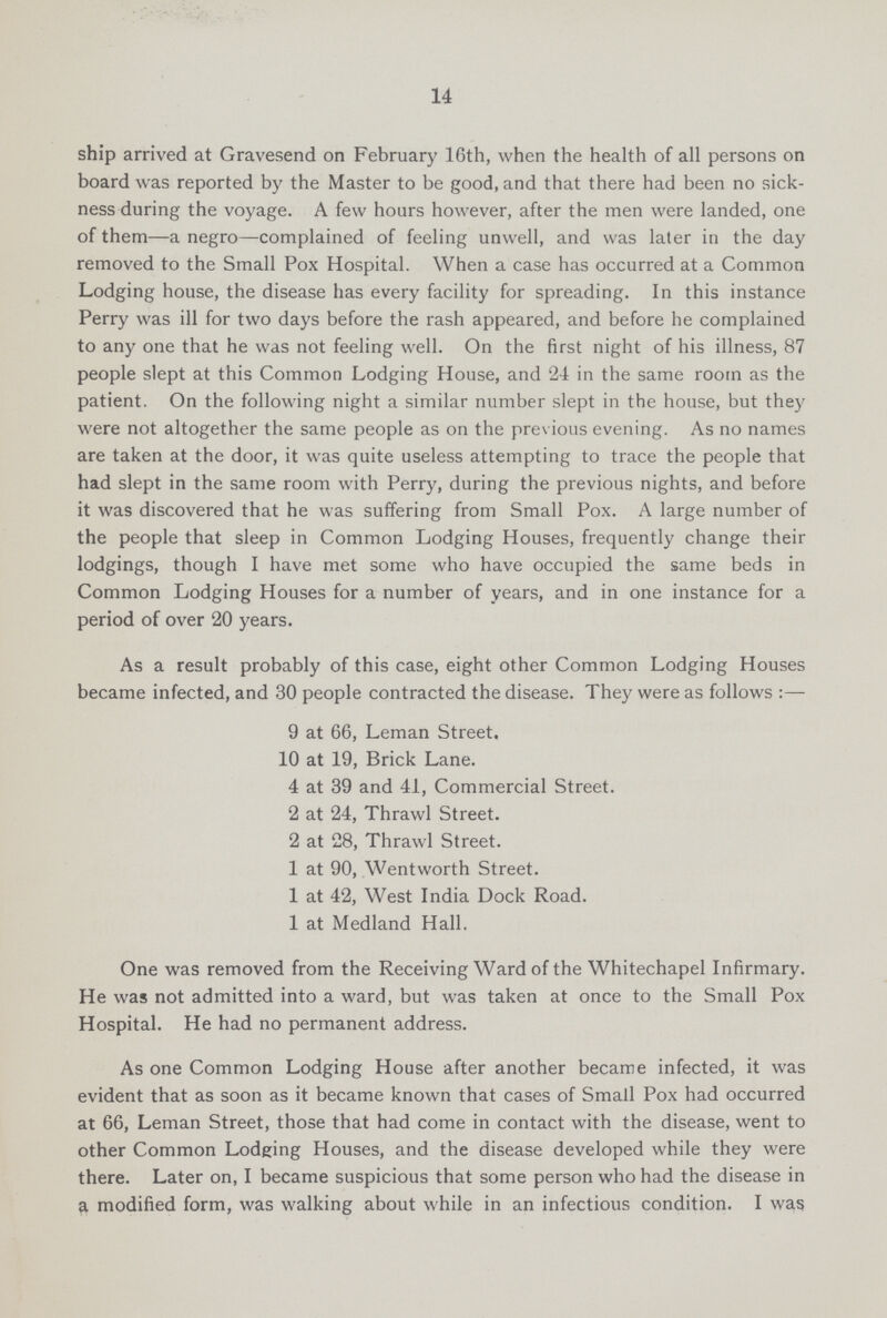 14 ship arrived at Gravesend on February 16th, when the health of all persons on board was reported by the Master to be good, and that there had been no sick ness during the voyage. A few hours however, after the men were landed, one of them—a negro—complained of feeling unwell, and was later in the day removed to the Small Pox Hospital. When a case has occurred at a Common Lodging house, the disease has every facility for spreading. In this instance Perry was ill for two days before the rash appeared, and before he complained to any one that he was not feeling well. On the first night of his illness, 87 people slept at this Common Lodging House, and 24 in the same room as the patient. On the following night a similar number slept in the house, but they were not altogether the same people as on the previous evening. As no names are taken at the door, it was quite useless attempting to trace the people that had slept in the same room with Perry, during the previous nights, and before it was discovered that he was suffering from Small Pox. A large number of the people that sleep in Common Lodging Houses, frequently change their lodgings, though I have met some who have occupied the same beds in Common Lodging Houses for a number of years, and in one instance for a period of over 20 years. As a result probably of this case, eight other Common Lodging Houses became infected, and 30 people contracted the disease. They were as follows:— 9 at 66, Leman Street. 10 at 19, Brick Lane. 4 at 39 and 41, Commercial Street. 2 at 24, Thrawl Street. 2 at 28, Thrawl Street. 1 at 90, Wentworth Street. 1 at 42, West India Dock Road. 1 at Medland Hall. One was removed from the Receiving Ward of the Whitechapel Infirmary. He was not admitted into a ward, but was taken at once to the Small Pox Hospital. He had no permanent address. As one Common Lodging House after another became infected, it was evident that as soon as it became known that cases of Small Pox had occurred at 66, Leman Street, those that had come in contact with the disease, went to other Common Lodging Houses, and the disease developed while they were there. Later on, I became suspicious that some person who had the disease in a modified form, was walking about while in an infectious condition. I was