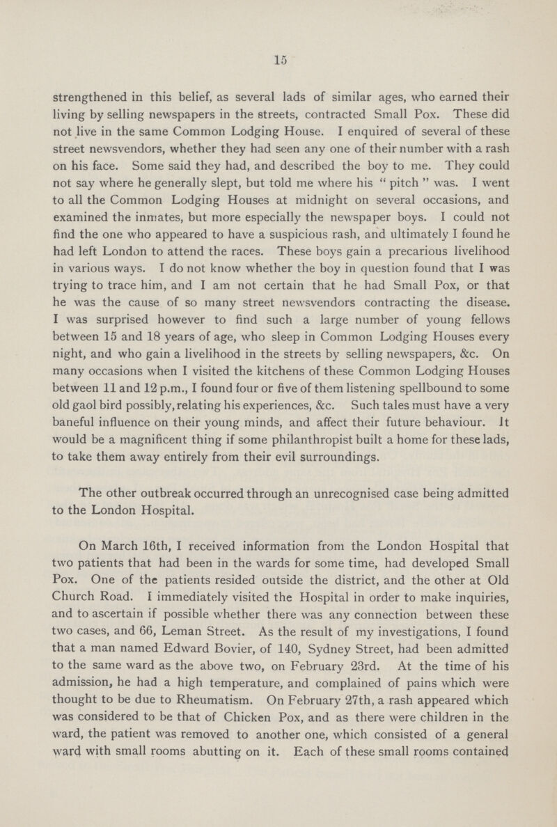 15 strengthened in this belief, as several lads of similar ages, who earned their living by selling newspapers in the streets, contracted Small Pox. These did not live in the same Common Lodging House. I enquired of several of these street newsvendors, whether they had seen any one of their number with a rash on his face. Some said they had, and described the boy to me. They could not say where he generally slept, but told me where his  pitch  was. I went to all the Common Lodging Houses at midnight on several occasions, and examined the inmates, but more especially the newspaper boys. I could not find the one who appeared to have a suspicious rash, and ultimately I found he had left London to attend the races. These boys gain a precarious livelihood in various ways. I do not know whether the boy in question found that I was trying to trace him, and I am not certain that he had Small Pox, or that he was the cause of so many street newsvendors contracting the disease. I was surprised however to find such a large number of young fellows between 15 and 18 years of age, who sleep in Common Lodging Houses every night, and who gain a livelihood in the streets by selling newspapers, &c. On many occasions when I visited the kitchens of these Common Lodging Houses between 11 and 12 p.m., I found four or five of them listening spellbound to some old gaol bird possibly, relating his experiences, &c. Such tales must have a very baneful influence on their young minds, and affect their future behaviour, it would be a magnificent thing if some philanthropist built a home for these lads, to take them away entirely from their evil surroundings. The other outbreak occurred through an unrecognised case being admitted to the London Hospital. On March 16th, I received information from the London Hospital that two patients that had been in the wards for some time, had developed Small Pox. One of the patients resided outside the district, and the other at Old Church Road. I immediately visited the Hospital in order to make inquiries, and to ascertain if possible whether there was any connection between these two cases, and 66, Leman Street. As the result of my investigations, I found that a man named Edward Bovier, of 140, Sydney Street, had been admitted to the same ward as the above two, on February 23rd. At the time of his admission, he had a high temperature, and complained of pains which were thought to be due to Rheumatism. On February 27th, a rash appeared which was considered to be that of Chicken Pox, and as there were children in the ward, the patient was removed to another one, which consisted of a general ward with small rooms abutting on it. Each of these small rooms contained