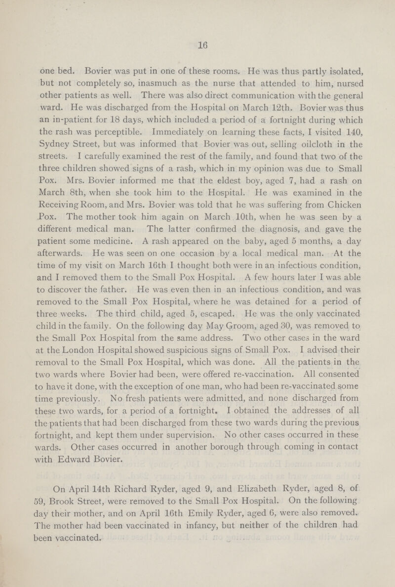 16 one bed. Bovier was put in one of these rooms. He was thus partly isolated, but not completely so, inasmuch as the nurse that attended to him, nursed other patients as well. There was also direct communication with the general ward. He was discharged from the Hospital on March 12th. Bovier was thus an in-patient for 18 days, which included a period of a fortnight during which the rash was perceptible. Immediately on learning these facts, I visited 140, Sydney Street, but was informed that Bovier was out, selling oilcloth in the streets. I carefully examined the rest of the family, and found that two of the three children showed signs of a rash, which in my opinion was due to Small Pox. Mrs. Bovier informed me that the eldest boy, aged 7, had a rash on March 8th, when she took him to the Hospital. He was examined in the Receiving Room, and Mrs. Bovier was told that he was suffering from Chicken Pox. The mother took him again on March 10th, when he was seen by a different medical man. The latter confirmed the diagnosis, and gave the patient some medicine. A rash appeared on the baby, aged 5 months, a day afterwards. He was seen on one occasion by a local medical man. At the time of my visit on March 16th I thought both were in an infectious condition, and I removed them to the Small Pox Hospital. A few hours later I was able to discover the father. He was even then in an infectious condition, and was removed to the Small Pox Hospital, where he was detained for a period of three weeks. The third child, aged 5, escaped. He was the only vaccinated child in the family. On the following day May Groom, aged 30, was removed to the Small Pox Hospital from the same address. Two other cases in the ward at the London Hospital showed suspicious signs of Small Pox. I advised their removal to the Small Pox Hospital, which was done. All the patients in the two wards where Bovier had been, were offered re-vaccination. All consented to have it done, with the exception of one man, who had been re-vaccinated some time previously. No fresh patients were admitted, and none discharged from these two wards, for a period of a fortnight. I obtained the addresses of all the patients that had been discharged from these two wards during the previous fortnight, and kept them under supervision. No other cases occurred in these wards. Other cases occurred in another borough through coming in contact with Edward Bovier. On April 14th Richard Ryder, aged 9, and Elizabeth Ryder, aged 8, of 59, Brook Street, were removed to the Small Pox Hospital. On the following day their mother, and on April 16th Emily Ryder, aged 6, were also removed. The mother had been vaccinated in infancy, but neither of the children had been vaccinated.