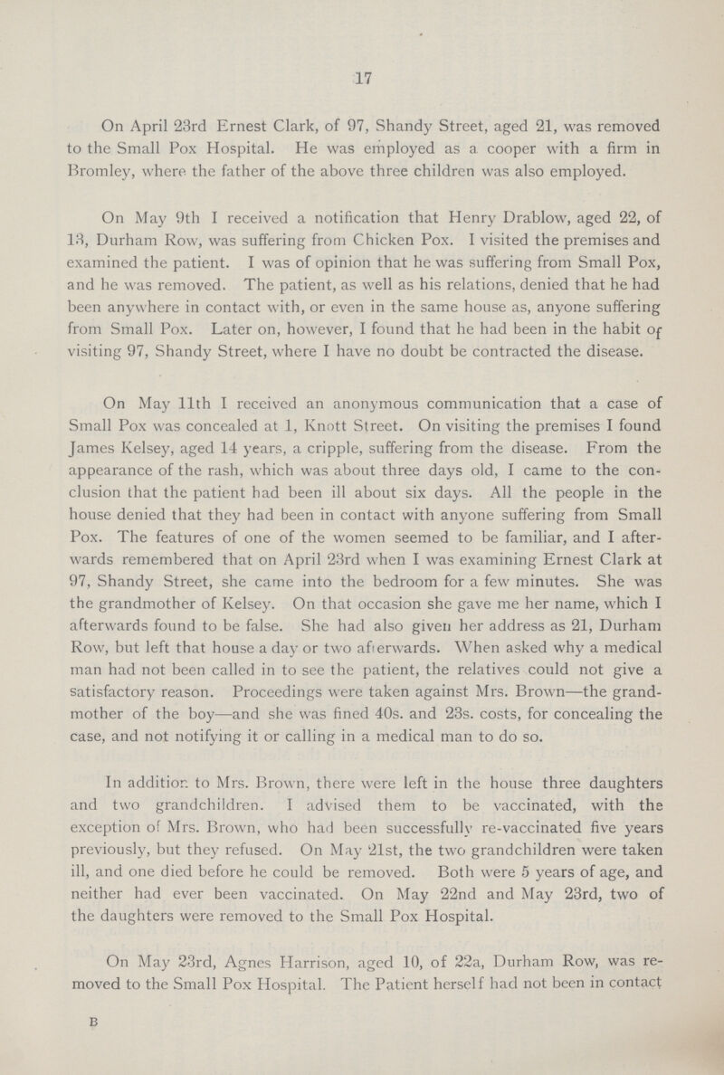 17 On April 23rd Ernest Clark, of 97, Shandy Street, aged 21, was removed to the Small Pox Hospital. He was employed as a cooper with a firm in Bromley, where the father of the above three children was also employed. On May 9th I received a notification that Henry Drablow, aged 22, of 13, Durham Row, was suffering from Chicken Pox. I visited the premises and examined the patient. I was of opinion that he was suffering from Small Pox, and he was removed. The patient, as well as his relations, denied that he had been anywhere in contact with, or even in the same house as, anyone suffering from Small Pox. Later on, however, I found that he had been in the habit Of visiting 97, Shandy Street, where I have no doubt be contracted the disease. On May 11th I received an anonymous communication that a case of Small Pox was concealed at 1, Knott Street. On visiting the premises I found James Kelsey, aged 14 years, a cripple, suffering from the disease. From the appearance of the rash, which was about three days old, I came to the con clusion that the patient had been ill about six days. All the people in the house denied that they had been in contact with anyone suffering from Small Pox. The features of one of the women seemed to be familiar, and I after wards remembered that on April 23rd when I was examining Ernest Clark at 97, Shandy Street, she came into the bedroom for a few minutes. She was the grandmother of Kelsey. On that occasion she gave me her name, which I afterwards found to be false. She had also given her address as 21, Durham Row, but left that house a day or two afterwards. When asked why a medical man had not been called in to see the patient, the relatives could not give a satisfactory reason. Proceedings were taken against Mrs. Brown—the grand mother of the boy—and she was fined 40s. and 23s. costs, for concealing the case, and not notifying it or calling in a medical man to do so. In addition to Mrs. Brown, there were left in the house three daughters and two grandchildren. I advised them to be vaccinated, with the exception of Mrs. Brown, who had been successfully re-vaccinated five years previously, but they refused. On May 21st, the two grandchildren were taken ill, and one died before he could be removed. Both were 5 years of age, and neither had ever been vaccinated. On May 22nd and May 23rd, two of the daughters were removed to the Small Pox Hospital. On May 23rd, Agnes Harrison, aged 10, of 22a, Durham Row, was re moved to the Small Pox Hospital. The Patient herself had not been in contact B