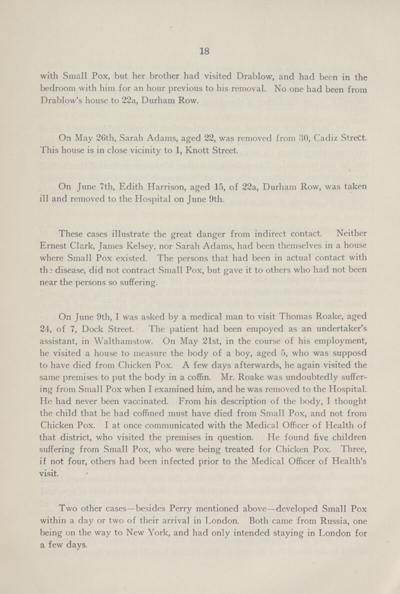 18 with Small Pox, but her brother had visited Drablow, and had been in the bedroom with him for an hour previous to his removal. No one had been from Drablow's house to 22a, Durham Row. On May 26th, Sarah Adams, aged 22, was removed from 30, Cadiz Street. This house is in close vicinity to 1, Knott Street. On June 7th, Edith Harrison, aged 15, of 22a, Durham Row, was taken ill and removed to the Hospital on June 9th. These cases illustrate the great danger from indirect contact. Neither Ernest Clark, James Kelsey, nor Sarah Adams, had been themselves in a house where Small Pox existed. The persons that had been in actual contact with the disease, did not contract Small Pox, but gave it to others who had not been near the persons so suffering. On June 9th, I was asked by a medical man to visit Thomas Roake, aged 24, of 7, Dock Street. The patient had been empoyed as an undertaker's assistant, in Walthamstow. On May 21st, in the course of his employment, he visited a house to measure the body of a boy, aged 5, who was supposd to have died from Chicken Pox. A few days afterwards, he again visited the same premises to put the body in a coffin. Mr. Roake was undoubtedly suffer ing from Small Pox when I examined him, and he was removed to the Hospital. He had never been vaccinated. From his description of the body, I thought the child that he had coffined must have died from Small Pox, and not from Chicken Pox. I at once communicated with the Medical Officer of Health of that district, who visited the premises in question. He found five children suffering from Small Pox, who were being treated for Chicken Pox. Three, if not four, others had been infected prior to the Medical Officer of Health's visit. Two other cases—besides Perry mentioned above—developed Small Pox within a day or two of their arrival in London. Both came from Russia, one being on the way to New York, and had only intended staying in London for a few days. Two other cases—besides Perry mentioned above—developed Small Pox within a day or two of their arrival in London. Both came from Russia, one being on the way to New York, and had only intended staying in London for a few days.