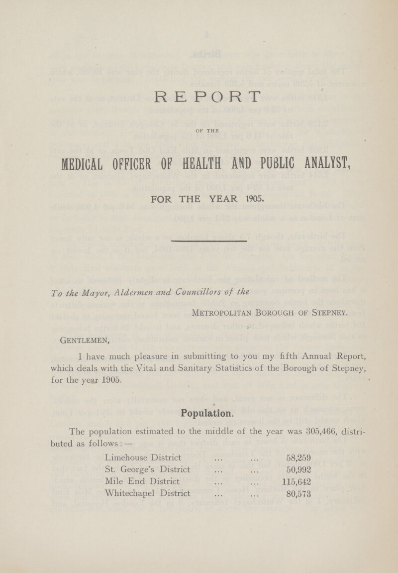 REPORT OF THE MEDICAL OFFICER OF HEALTH AND PUBLIC ANALYST, Gentlemen, I have much pleasure in submitting to you my fifth Annual Report, which deals with the Vital and Sanitary Statistics of the Borough of Stepney, for the year 1905. Population. The population estimated to the middle of the year was 305,466, distri buted as follows:— FOR THE YEAR 1905, To the Mayor, Aldermen and Councillors of the Metropolitan Borough of Stepney. Limehouse District 58,259 St. George's District 50,992 Mile End District 115,642 Whitechapel District 80,573
