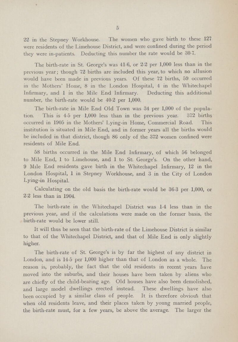 5 22 in the Stepney Workhouse. The women who gave birth to these 127 were residents of the Limehouse District, and were confined during the period they were in-patients. Deducting this number the rate would be 30.7. The birth-rate in St. George's was 41.6, or 2.2 per 1,000 less than in the previous year; though 72 births are included this year, to which no allusion would have been made in previous years. Of these 72 births, 59 occurred in the Mothers' Home, 8 in the London Hospital, 4 in the Whitechapel Infirmary, and 1 in the Mile End Infirmary. Deducting this additional number, the birth-rate would be 40.2 per 1,000. The birth-rate in Mile End Old Town was 34 per 1,000 of the popula tion. This is 4.5 per 1,000 less than in the previous year. 372 births occurred in 1905 in the Mothers' Lying-in Home, Commercial Road. This institution is situated in Mile End, and in former years all the births would be included in that district, though 86 only of the 372 women confined were residents of Mile End. 58 births occurred in the Mile End Infirmary, of which 56 belonged to Mile End, 1 to Limehouse, and 1 to St. George's. On the other hand, 9 Mile End residents gave birth in the Whitechapel Infirmary, 12 in the London Hospital, 1 in Stepney Workhouse, and 3 in the City of London Lying-in Hospital. Calculating on the old basis the birth-rate would be 36.3 per 1,000, or 2.2 less than in 1904. The birth-rate in the Whitechapel District was 1.4 less than in the previous year, and if the calculations were made on the former basis, the birth-rate would be lower still. It will thus be seen that the birth-rate of the Limehouse District is similar to that of the Whitechapel District, and that of Mile End is only slightly higher. The birth-rate of St. George's is by far the highest of any district in London, and is 14.5 per 1,000 higher than that of London as a whole. The reason is, probably, the fact that the old residents in recent years have moved into the suburbs, and their houses have been taken by aliens who are chiefly of the child-bearing age. Old houses have also been demolished, and large model dwellings erected instead. These dwellings have also been occupied by a similar class of people. It is therefore obvious that when old residents leave, and their places taken by young married people, the birth-rate must, for a few years, be above the average. The larger the