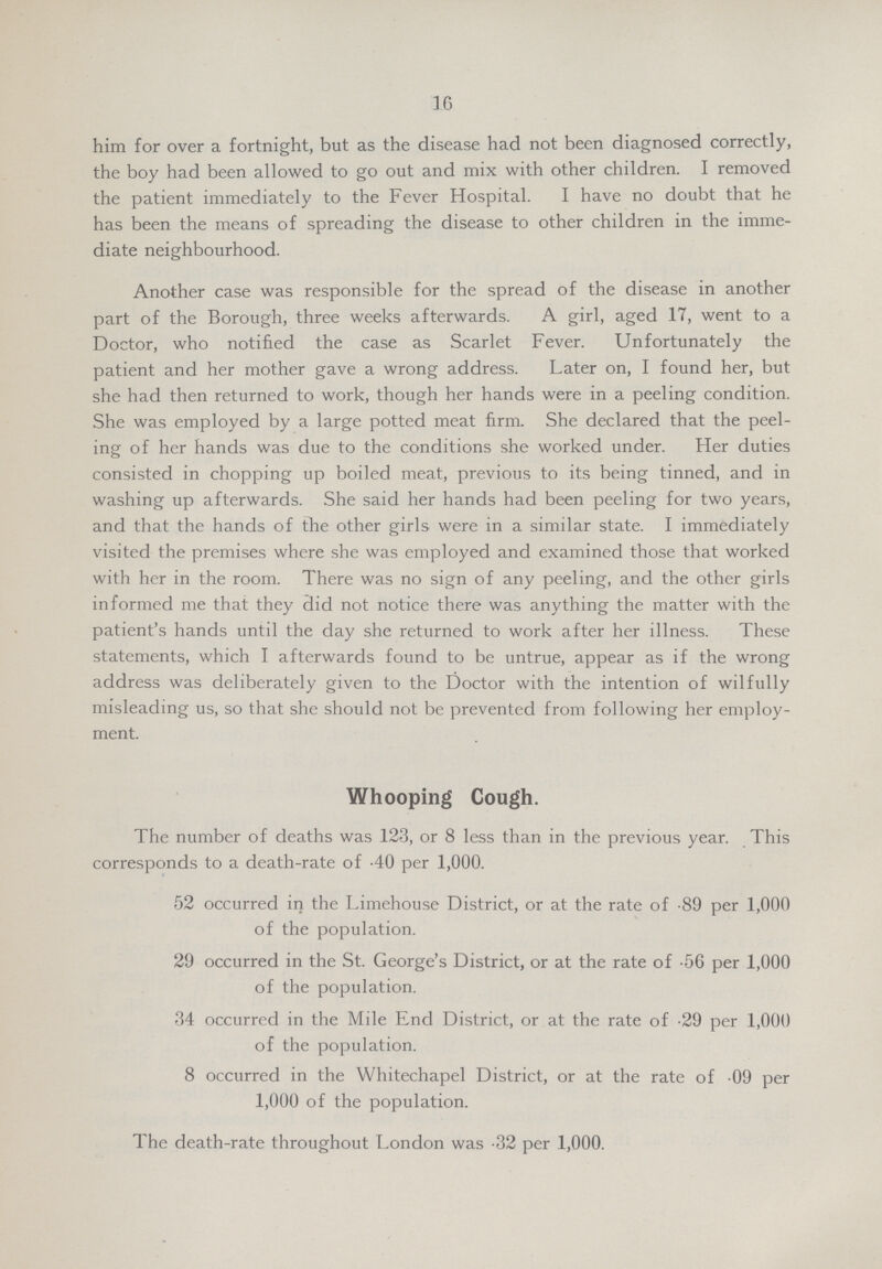 16 him for over a fortnight, but as the disease had not been diagnosed correctly, the boy had been allowed to go out and mix with other children. I removed the patient immediately to the Fever Hospital. I have no doubt that he has been the means of spreading the disease to other children in the imme diate neighbourhood. Another case was responsible for the spread of the disease in another part of the Borough, three weeks afterwards. A girl, aged 17, went to a Doctor, who notified the case as Scarlet Fever. Unfortunately the patient and her mother gave a wrong address. Later on, I found her, but she had then returned to work, though her hands were in a peeling condition. She was employed by a large potted meat firm. She declared that the peel ing of her hands was due to the conditions she worked under. Her duties consisted in chopping up boiled meat, previous to its being tinned, and in washing up afterwards. She said her hands had been peeling for two years, and that the hands of the other girls were in a similar state. I immediately visited the premises where she was employed and examined those that worked with her in the room. There was no sign of any peeling, and the other girls informed me that they did not notice there was anything the matter with the patient's hands until the day she returned to work after her illness. These statements, which I afterwards found to be untrue, appear as if the wrong address was deliberately given to the Doctor with the intention of wilfully misleading us, so that she should not be prevented from following her employ ment. Whooping Cough. The number of deaths was 123, or 8 less than in the previous year. This corresponds to a death-rate of .40 per 1,000. 52 occurred in the Limehouse District, or at the rate of .89 per 1,000 of the population. 29 occurred in the St. George's District, or at the rate of .56 per 1,000 of the population. 34 occurred in the Mile End District, or at the rate of .29 per 1,000 of the population. 8 occurred in the Whitechapel District, or at the rate of 09 per 1,000 of the population. The death-rate throughout London was .32 per 1,000.