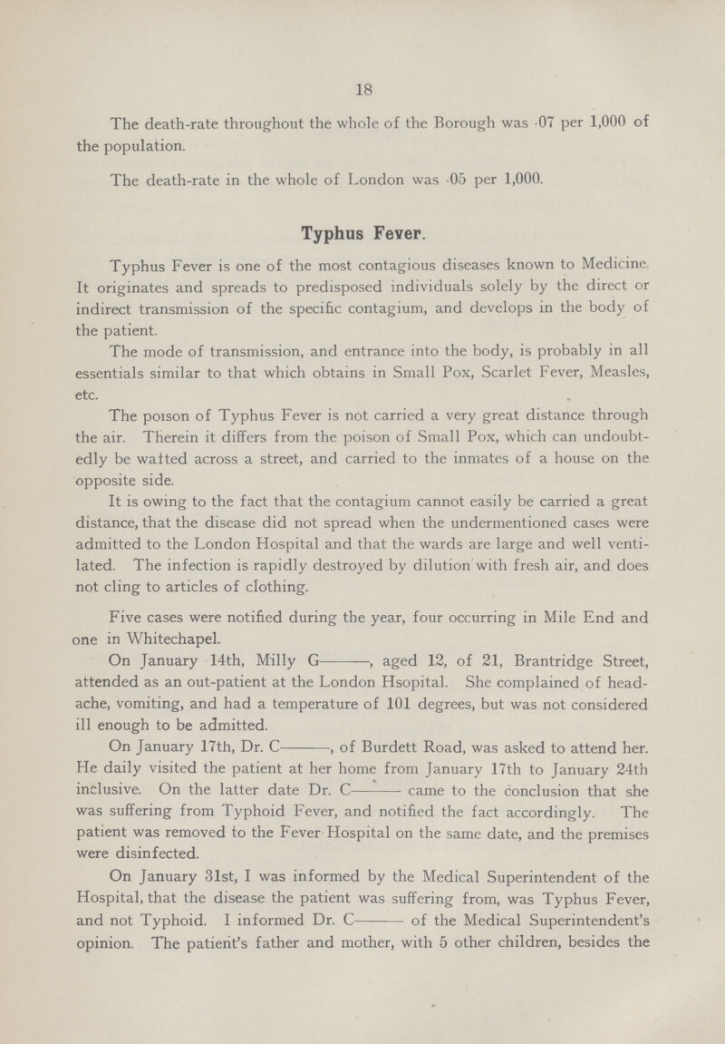 18 The death-rate throughout the whole of the Borough was 07 per 1,000 of the population. The death-rate in the whole of London was 05 per 1,000. Typhus Fever. Typhus Fever is one of the most contagious diseases known to Medicine. It originates and spreads to predisposed individuals solely by the direct or indirect transmission of the specific contagium, and develops in the body of the patient. The mode of transmission, and entrance into the body, is probably in all essentials similar to that which obtains in Small Pox, Scarlet Fever, Measles, etc. The poison of Typhus Fever is not carried a very great distance through the air. Therein it differs from the poison of Small Pox, which can undoubt edly be wafted across a street, and carried to the inmates of a house on the opposite side. It is owing to the fact that the contagium cannot easily be carried a great distance, that the disease did not spread when the undermentioned cases were admitted to the London Hospital and that the wards are large and well venti lated. The infection is rapidly destroyed by dilution with fresh air, and does not cling to articles of clothing. Five cases were notified during the year, four occurring in Mile End and one in Whitechapel. On January 14th, Milly G, aged 12, of 21, Brantridge Street, attended as an out-patient at the London Hsopital. She complained of head ache, vomiting, and had a temperature of 101 degrees, but was not considered ill enough to be admitted. On January 17th, Dr. C, of Burdett Road, was asked to attend her. He daily visited the patient at her home from January 17th to January 24th inclusive. On the latter date Dr. C came to the conclusion that she was suffering from Typhoid Fever, and notified the fact accordingly. The patient was removed to the Fever Hospital on the same date, and the premises were disinfected. On January 31st, I was informed by the Medical Superintendent of the Hospital, that the disease the patient was suffering from, was Typhus Fever, and not Typhoid. I informed Dr. C of the Medical Superintendent's opinion. The patient's father and mother, with 5 other children, besides the