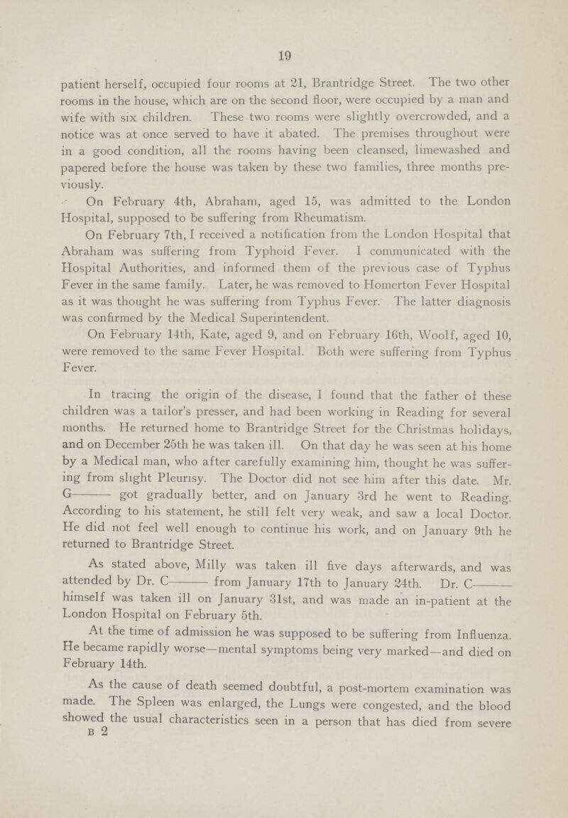 19 patient herself, occupied four rooms at 21, Brantridge Street. The two other rooms in the house, which are on the second floor, were occupied by a man and wife with six children. These two rooms were slightly overcrowded, and a notice was at once served to have it abated. The premises throughout were in a good condition, all the rooms having been cleansed, limewashed and papered before the house was taken by these two families, three months pre viously. On February 4th, Abraham, aged 15, was admitted to the London Hospital, supposed to be suffering from Rheumatism. On February 7th, I received a notification from the London Hospital that Abraham was suffering from Typhoid Fever. I communicated with the Hospital Authorities, and informed them of the previous case of Typhus Fever in the same family. Later, he was removed to Homerton Fever Hospital as it was thought he was suffering from Typhus Fever. The latter diagnosis was confirmed by the Medical Superintendent. On February 14th, Kate, aged 9, and on February l6Gth, Woolf, aged 10, were removed to the same Fever Hospital. Both were suffering from Typhus Fever. In tracing the origin of the disease, I found that the father of these children was a tailor's presser, and had been working in Reading for several months. He returned home to Brantridge Street for the Christmas holidays, and on December 25th he was taken ill. On that day he was seen at his home by a Medical man, who after carefully examining him, thought he was suffer ing from slight Pleurisy. The Doctor did not see him after this date. Mr. G got gradually better, and on January 3rd he went to Reading. According to his statement, he still felt very weak, and saw a local Doctor. He did not feel well enough to continue his work, and on January 9th he returned to Brantridge Street. As stated above, Milly was taken ill five days afterwards, and was attended by Dr. C from January 17th to January 24th. Dr. C himself was taken ill on January 31st, and was made an in-patient at the London Hospital on February 5th. At the time of admission he was supposed to be suffering from Influenza. He became rapidly worse—mental symptoms being very marked—and died on February 14 th. As the cause of death seemed doubtful, a post-mortem examination was made. The Spleen was enlarged, the Lungs were congested, and the blood showed the usual characteristics seen in a person that has died from severe b 2