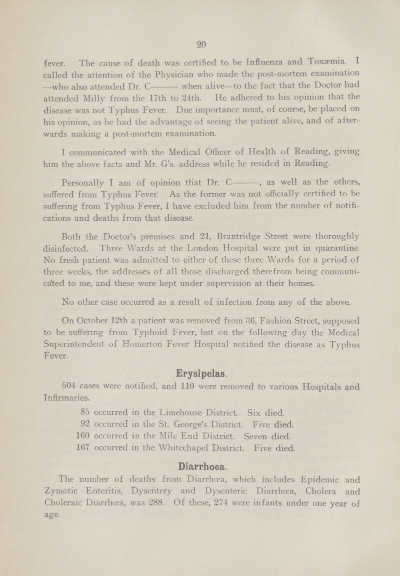 20 fever. The cause of death was certified to be Influenza and Toxaemia. I called the attention of the Physician who made the post-mortem examination —who also attended Dr. C when alive to the fact that the Doctor had attended Milly from the 17th to 24th. He adhered to his opinion that the disease was not Typhus Fever. Due importance must, of course, be placed on his opinion, as he had the advantage of seeing the patient alive, and of after wards making a post-mortem examination. I communicated with the Medical Officer of Health of Reading, giving him the above facts and Mr. G's. address while he resided in Reading. Personally I am of opinion that Dr. C, as well as the others, suffered from Typhus Fever. As the former was not officially certified to be suffering from Typhus Fever, I have excluded him from the number of notifi cations and deaths from that disease. Both the Doctor's premises and 21, Brantridge Street were thoroughly disinfected. Three Wards at the London Hospital were put in quarantine. No fresh patient was admitted to either of these three Wards for a period of three weeks, the addresses of all those discharged therefrom being communi cated to me, and these were kept under supervision at their homes. No other case occurred as a result of infection from any of the above. On October 12th a patient was removed from 36, Fashion Street, supposed to be suffering from Typhoid Fever, but on the following day the Medical Superintendent of Homerton Fever Hospital notified the disease as Typhus Fever. Erysipelas. 504 cases were notified, and 110 were removed to various Hospitals and Infirmaries. 85 occurred in the Limehouse District. Six died. 92 occurred in the St. George's District. Five died. 160 occurred in the Mile End District. Seven died. 167 occurred in the Whitechapel District. Five died. Diarrhoea. The number of deaths from Diarrhoea, which includes Epidemic and Zymotic Enteritis, Dysentery and Dysenteric Diarrhoea, Cholera and Choleraic Diarrhoea, was 288. Of these, 274 were infants under one year of age.