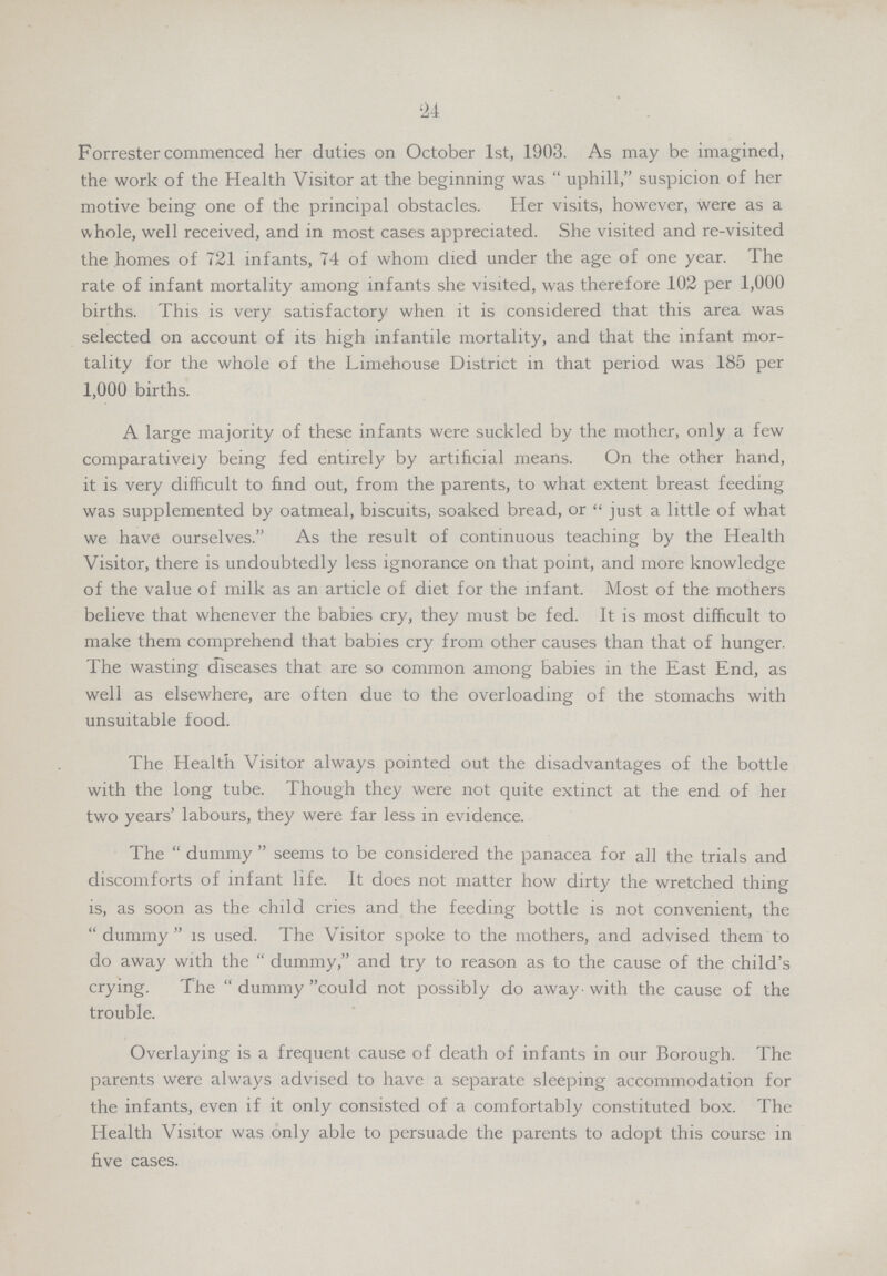 24 Forrester commenced her duties on October 1st, 1903. As may be imagined, the work of the Health Visitor at the beginning was  uphill, suspicion of her motive being one of the principal obstacles. Her visits, however, were as a whole, well received, and in most cases appreciated. She visited and re-visited the homes of 721 infants, 74 of whom died under the age of one year. The rate of infant mortality among infants she visited, was therefore 102 per 1,000 births. This is very satisfactory when it is considered that this area was selected on account of its high infantile mortality, and that the infant mor tality for the whole of the Limehouse District in that period was 185 per 1,000 births. A large majority of these infants were suckled by the mother, only a few comparatively being fed entirely by artificial means. On the other hand, it is very difficult to find out, from the parents, to what extent breast feeding was supplemented by oatmeal, biscuits, soaked bread, or just a little of what we have ourselves. As the result of continuous teaching by the Health Visitor, there is undoubtedly less ignorance on that point, and more knowledge of the value of milk as an article of diet for the infant. Most of the mothers believe that whenever the babies cry, they must be fed. It is most difficult to make them comprehend that babies cry from other causes than that of hunger. The wasting diseases that are so common among babies in the East End, as well as elsewhere, are often due to the overloading of the stomachs with unsuitable food. The Health Visitor always pointed out the disadvantages of the bottle with the long tube. Though they were not quite extinct at the end of her two years' labours, they were far less in evidence. The dummy seems to be considered the panacea for all the trials and discomforts of infant life. It does not matter how dirty the wretched thing is, as soon as the child cries and the feeding bottle is not convenient, the dummy is used. The Visitor spoke to the mothers, and advised them to do away with the dummy, and try to reason as to the cause of the child's crying. The dummy could not possibly do away. with the cause of the trouble. Overlaying is a frequent cause of death of infants in our Borough. The parents were always advised to have a separate sleeping accommodation for the infants, even if it only consisted of a comfortably constituted box. The Health Visitor was only able to persuade the parents to adopt this course in five cases.