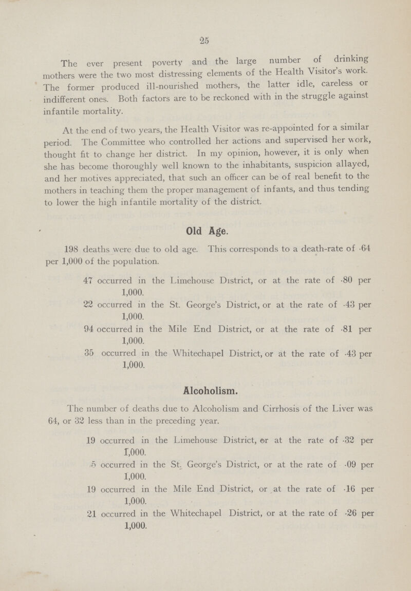 25 The ever present poverty and the large number of drinking mothers were the two most distressing elements of the Health Visitor's work. The former produced ill-nourished mothers, the latter idle, careless or indifferent ones. Both factors are to be reckoned with in the struggle against infantile mortality. At the end of two years, the Health Visitor was re-appointed for a similar period. The Committee who controlled her actions and supervised her w ork, thought fit to change her district. In my opinion, however, it is only when she has become thoroughly well known to the inhabitants, suspicion allayed, and her motives appreciated, that such an officer can be of real benefit to the mothers in teaching them the proper management of infants, and thus tending to lower the high infantile mortality of the district. Old Age. 198 deaths were due to old age. This corresponds to a death-rate of .64 per 1,000 of the population. 47 occurred in the Limehouse District, or at the rate of .80 per 1,000. 22 occurred in the St. George's District, or at the rate of .43 per 1,000. 94 occurred in the Mile End District, or at the rate of .81 per 1,000. 35 occurred in the Whitechapel District, or at the rate of .43 per 1,000. Alcoholism. The number of deaths due to Alcoholism and Cirrhosis of the Liver was 64, or 32 less than in the preceding year. 19 occurred in the Limehouse District, or at the rate of .32 per 1.ooo. 5 occurred in the St George's District, or at the rate of 09 per 1,000. 19 occurred in the Mile End District, or at the rate of 16 per 1,000. 21 occurred in the Whitechapel District, or at the rate of .26 per 1,000.