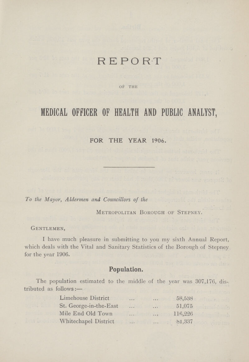 REPORT OF THE MEDICAL OFFICER OF HEALTH AND PUBLIC ANALYST, FOR THE YEAR 1906. To the Mayor, Aldermen and Councillors of the Metropolitan Borough of Stepney. Gentlemen, I have much pleasure in submitting to you my sixth Annual Report, which deals with the Vital and Sanitary Statistics of the Borough of Stepney for the year 1906. Population. The population estimated to the middle of the year was 307,17(5, dis tributed as follows:— Limehouse District 58,538 St. George-in-the-East 51,075 Mile End Old Town 116,226 Whitechapel District 81,337