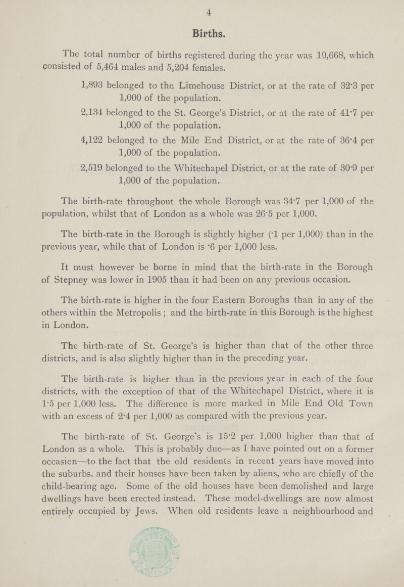 4 Births. the total number of births registered during the year was 10,668, which consisted of 5,464 males and 5,204 females. 1,893 belonged to the Limehouse District, or at the rate of 32.3 per 1,000 of the population. 2,134 belonged to the St. George's District, or at the rate of 41.7 per 1,000 of the population. 4,122 belonged to the Mile End District, or at the rate of 36.4 per 1,000 of the population. 2,519 belonged to the Whitechapel District, or at the rate of 30.9 per 1,000 of the population. The birth-rate throughout the whole Borough was 34.7 per 1,000 of the population, whilst that of London as a whole was 26.5 per 1,000. The birth-rate in the Borough is slightly higher (T per 1,000) than in the previous year, while that of London is .6 per 1,000 less. It must however be borne in mind that the birth-rate in the Borough of Stepney was lower in 1905 than it had been on any previous occasion. The birth-rate is higher in the four Eastern Boroughs than in any of the others within the Metropolis; and the birth-rate in this Borough is the highest in London. The birth-rate of St. George's is higher than that of the other three districts, and is also slightly higher than in the preceding year. The birth-rate is higher than in the previous year in each of the four districts, with the exception of that of the Whitechapel District, where it is 1.5 per 1,000 less. The difference is more marked in Mile End Old Town with an excess of 2.4 per 1,000 as compared with the previous year. The birth-rate of St. George's is 15.2 per 1,000 higher than that of London as a whole. This is probably due—as I have pointed out on a former occasion—to the fact that the old residents in recent years have moved into the suburbs, and their houses have been taken by aliens, who are chiefly of the child-bearing age. Some of the old houses have been demolished and large dwellings have been erected instead. These model-dwellings are now almost entirely occupied by Jews. When old residents leave a neighbourhood and