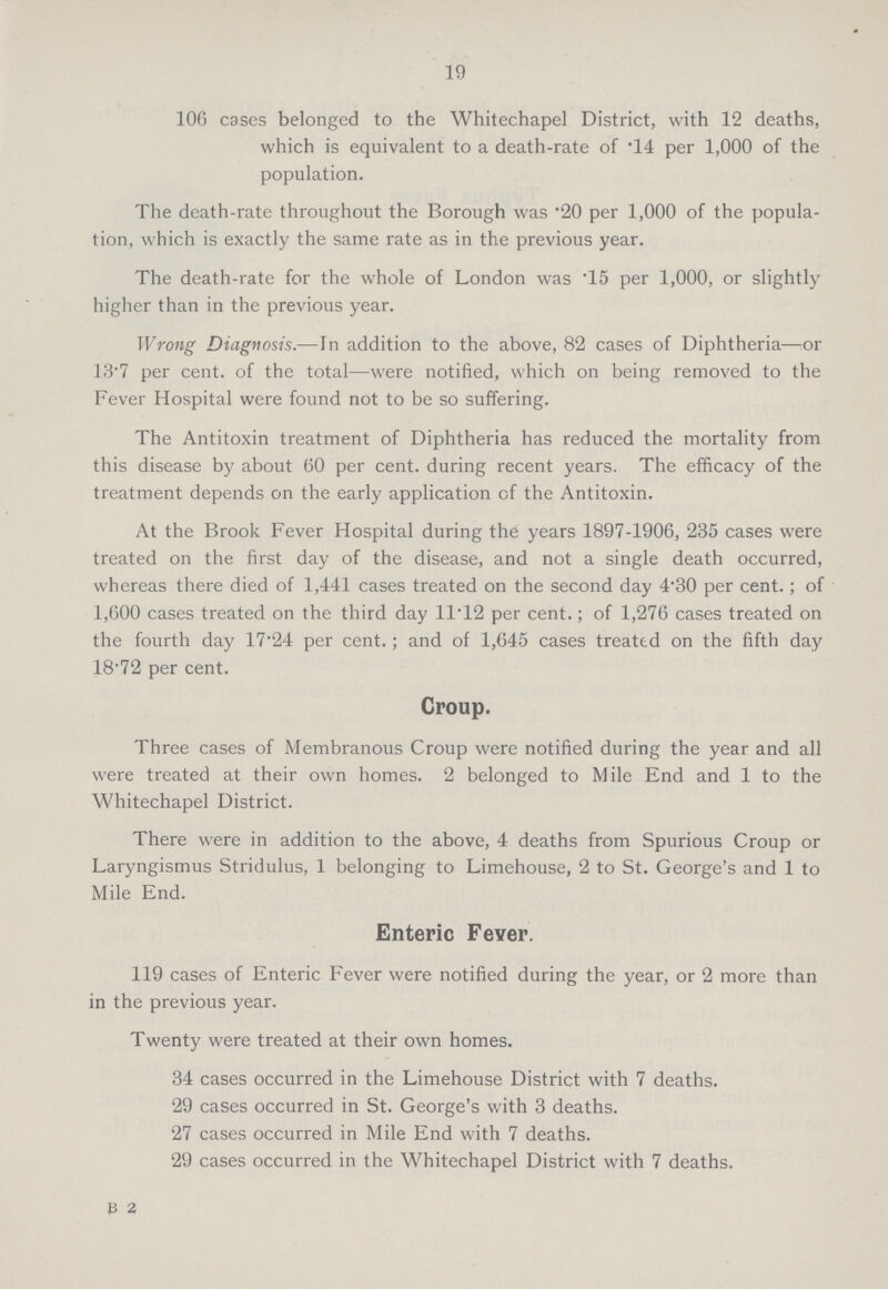 19 106 cases belonged to the Whitechapel District, with 12 deaths, which is equivalent to a death-rate of .14 per 1,000 of the population. The death-rate throughout the Borough was .20 per 1,000 of the popula tion, which is exactly the same rate as in the previous year. The death-rate for the whole of London was '15 per 1,000, or slightly higher than in the previous year. Wrong Diagnosis.—In addition to the above, 82 cases of Diphtheria—:Or 13.7 per cent, of the total—were notified, which on being removed to the Fever Hospital were found not to be so suffering. The Antitoxin treatment of Diphtheria has reduced the mortality from this disease by about 60 per cent, during recent years. The efficacy of the treatment depends on the early application of the Antitoxin. At the Brook Fever Hospital during the years 1897-1906, 235 cases were treated on the first day of the disease, and not a single death occurred, whereas there died of 1,441 cases treated on the second day 4.30 per cent.; of 1,600 cases treated on the third day 11T2 per cent.; of 1,276 cases treated on the fourth day 17.24 per cent.; and of 1,645 cases treated on the fifth day 18.72 per cent. Croup. Three cases of Membranous Croup were notified during the year and all were treated at their own homes. 2 belonged to Mile End and 1 to the Whitechapel District. There were in addition to the above, 4 deaths from Spurious Croup or Laryngismus Stridulus, 1 belonging to Limehouse, 2 to St. George's and 1 to Mile End. Enteric Fever. 119 cases of Enteric Fever were notified during the year, or 2 more than in the previous year. Twenty were treated at their own homes. 34 cases occurred in the Limehouse District with 7 deaths. 29 cases occurred in St. George's with 3 deaths. 27 cases occurred in Mile End with 7 deaths. 29 cases occurred in the Whitechapel District with 7 deaths. B 2