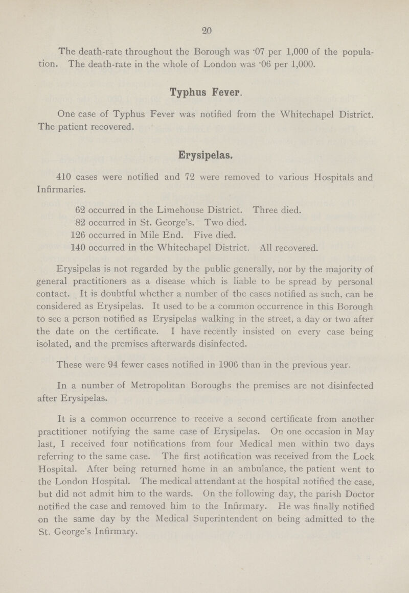 20 The death-rate throughout the Borough was .07 per 1,000 of the popula tion. The death-rate in the whole of London was .06 per 1,000. Typhus Fever. One case of Typhus Fever was notified from the Whitechapel District. The patient recovered. Erysipelas. 410 cases were notified and 72 were removed to various Hospitals and Infirmaries. 62 occurred in the Limehouse District. Three died. 82 occurred in St. George's. Two died. 126 occurred in Mile End. Five died. 140 occurred in the Whitechapel District. All recovered. Erysipelas is not regarded by the public generally, nor by the majority of general practitioners as a disease which is liable to be spread by personal contact. It is doubtful whether a number of the cases notified as such, can be considered as Erysipelas. It used to be a common occurrence in this Borough to see a person notified as Erysipelas walking in the street, a day or two after the date on the certificate. I have recently insisted on every case being isolated, and the premises afterwards disinfected. These were 94 fewer cases notified in 1906 than in the previous year, In a number of Metropolitan Boroughs the premises are not disinfected after Erysipelas. It is a common occurrence to receive a second certificate from another practitioner notifying the same case of Erysipelas. On one occasion in May last, I received four notifications from four Medical men within two days referring to the same case. The first notification was received from the Lock Hospital. After being returned home in an ambulance, the patient went to the London Hospital. The medical attendant at the hospital notified the case, but did not admit him to the wards. On the following day, the parish Doctor notified the case and removed him to the Infirmary. He was finally notified on the same day by the Medical Superintendent on being admitted to the St. George's Infirmary.