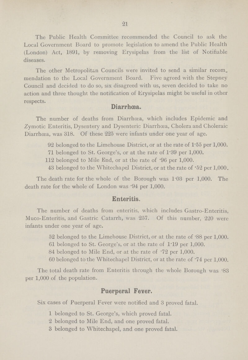 21 The Public Health Committee recommended the Council to ask the Local Government Board to promote legislation to amend the Public Health (London) Act, 1891, by removing Erysipelas from the list of Notifiable diseases. The other Metropolitan Councils were invited to send a similar recom. mendation to the Local Government Board. Five agreed with the Stepney Council and decided to do so, six disagreed with us, seven decided to take no action and three thought the notification of Erysipelas might be useful in other respects. Diarrhoea. The number of deaths from Diarrhcea, which includes Epidemic and Zymotic Enteritis, Dysentery and Dysenteric Diarrhoea, Cholera and Choleraic Diarrhoea, was 318. Of these 225 were infants under one year of age. 92 belonged to the Limehouse District, or at the rate of 1.55 per 1,000. 71 belonged to St. George's, or at the rate of 1.39 per 1,000. 112 belonged to Mile End, or at the rate of .96 per 1,000. 43 belonged to the Whitechapel District, or at the rate of .52 per 1,000. The death rate for the whole of the Borough was 1.03 per 1,000. The death rate for the whole of London was .94 per 1,000. Enteritis. The number of deaths from enteritis, which includes Gastro-Enteritis, Muco-Enteritis, and Gastric Catarrh, was 257. Of this number, 220 were infants under one year of age. 52 belonged to the Limehouse District, or at the rate of .88 per 1,000. 61 belonged to St. George's, or at the rate of 1.19 per 1,000. 84 belonged to Mile End, or at the rate of .72 per 1,000. 60 belonged to the Whitechapel District, or at the rate of .74 per 1,000. The total death rate from Enteritis through the whole Borough was .83 per 1,000 of the population. Puerperal Fever. Six cases of Puerperal Fever were notified and 3 proved fatal. 1 belonged to St. George's, which proved fatal. 2 belonged to Mile End, and one proved fatal. 3 belonged to Whitechapel, and one proved fatal.