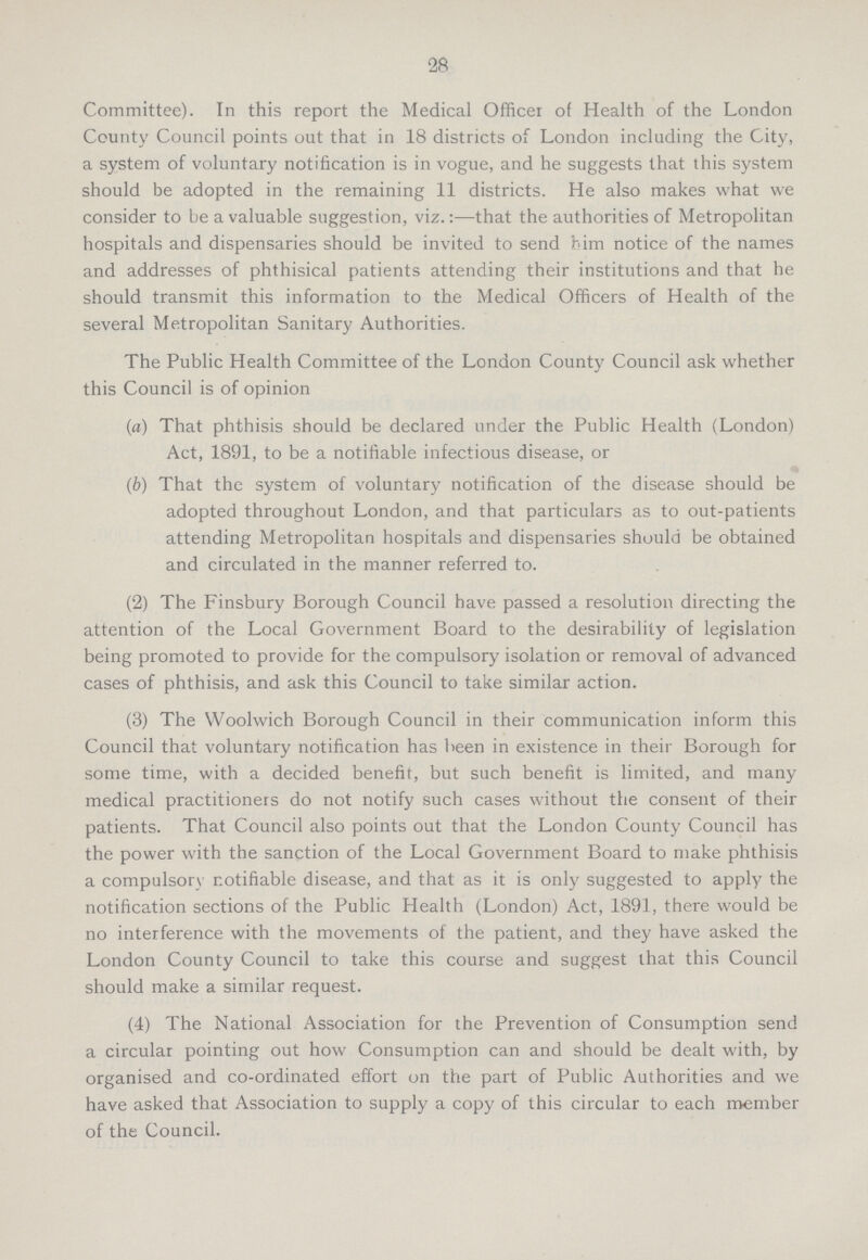 28 Committee). In this report the Medical Officer of Health of the London County Council points out that in 18 districts of London including the City, a system of voluntary notification is in vogue, and he suggests that this system should be adopted in the remaining 11 districts. He also makes what we consider to be a valuable suggestion, viz.:—that the authorities of Metropolitan hospitals and dispensaries should be invited to send him notice of the names and addresses of phthisical patients attending their institutions and that he should transmit this information to the Medical Officers of Health of the several Metropolitan Sanitary Authorities. The Public Health Committee of the London County Council ask whether this Council is of opinion (a) That phthisis should be declared under the Public Health (London) Act, 1891, to be a notifiable infectious disease, or (b) That the system of voluntary notification of the disease should be adopted throughout London, and that particulars as to out-patients attending Metropolitan hospitals and dispensaries should be obtained and circulated in the manner referred to. (2) The Finsbury Borough Council have passed a resolution directing the attention of the Local Government Board to the desirability of legislation being promoted to provide for the compulsory isolation or removal of advanced cases of phthisis, and ask this Council to take similar action. (3) The Woolwich Borough Council in their communication inform this Council that voluntary notification has been in existence in their Borough for some time, with a decided benefit, but such benefit is limited, and many medical practitioners do not notify such cases without the consent of their patients. That Council also points out that the London County Council has the power with the sanction of the Local Government Board to make phthisis a compulsory notifiable disease, and that as it is only suggested to apply the notification sections of the Public Health (London) Act, 1891, there would be no interference with the movements of the patient, and they have asked the London County Council to take this course and suggest that this Council should make a similar request. (4) The National Association for the Prevention of Consumption send a circular pointing out how Consumption can and should be dealt with, by organised and co-ordinated effort on the part of Public Authorities and we have asked that Association to supply a copy of this circular to each member of the Council.