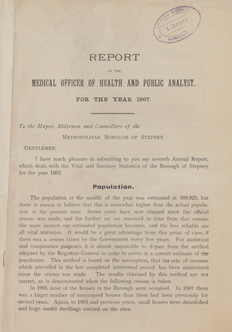 REPORT OF THE MEDICAL OFFICER OF HEALTH AND PUBLIC ANALYST. FOR THE YEAR 1907. To the Mayor, Aldermen and Councillors of the Metropolitan Borough of Stepney. Gentlemen, I have much pleasure in submitting to you my seventh Annual Report, which deals with the Vital and Sanitary Statistics of the Borough of Stepney for the year 1907. Population. The population at the middle of the year was estimated at 308,923, but there is reason to believe that this is somewhat higher than the actual popula tion at the present time Seven years have now elapsed since the official census was made, and the further we are removed in time from that census, the more inexact our estimated population becomes, and the less reliable are all vital statistics. It would be a great advantage from this point of view, if there was a census taken by the Government every five years. For statistical and comparative purposes, it is almost impossible to depart from the method adopted by the Registrar-General in order to arrive at a correct estimate of the population. This method is based on the assumption, that the rate of increase which prevailed in the last completed intercensal period has been maintained since the census was made. The results obtained by this method are not correct, as is demonstrated when the following census is taken. In 1901 most of the houses in the Borough were occupied. In 1907 there was a larger number of unoccupied houses than there had been previously for several years. Again, in 1901 and previous years, small houses were demolished and large model dwellings erected on the sites.