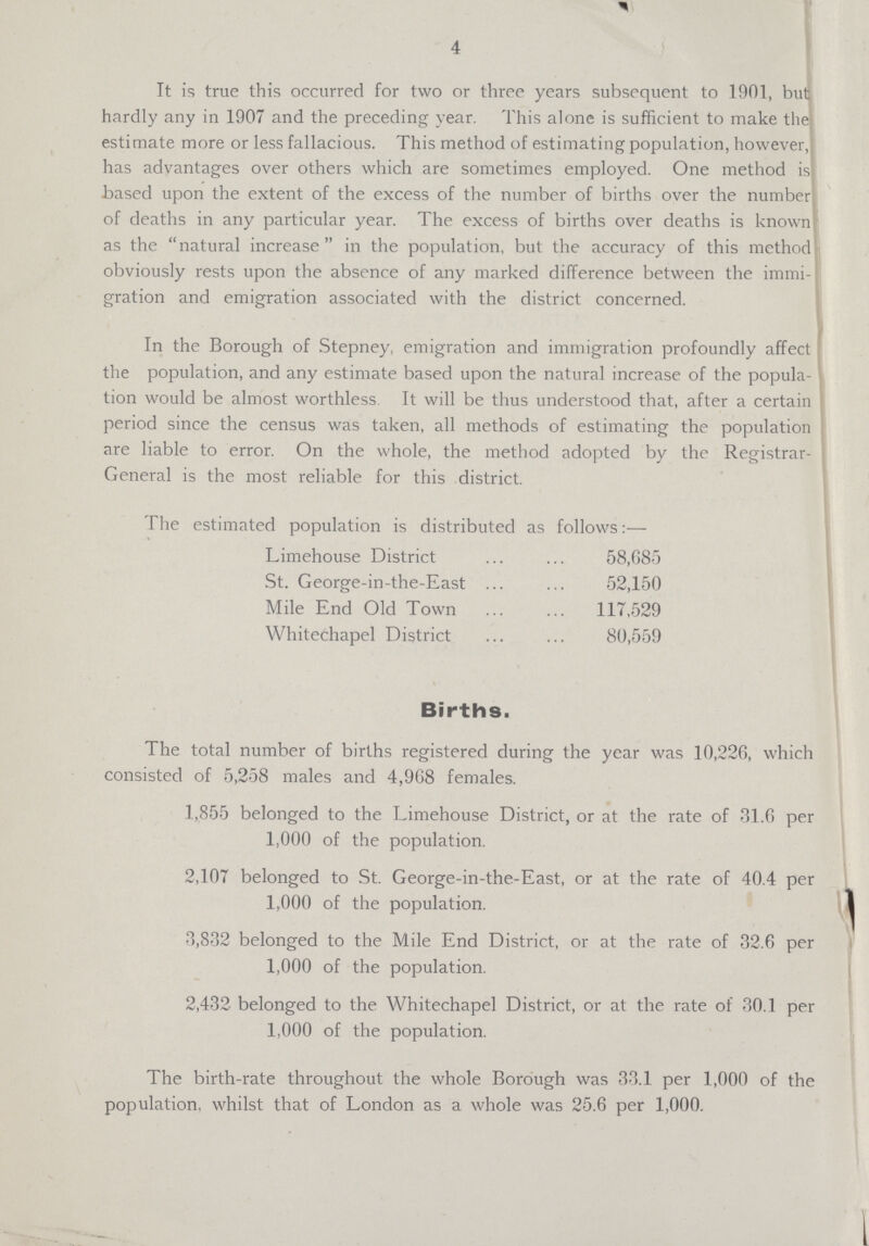 4 Tt is true this occurred for two or three years subsequent to 1901, but hardly any in 1907 and the preceding year. This alone is sufficient to make the estimate more or less fallacious. This method of estimating population, however, has advantages over others which are sometimes employed. One method is based upon the extent of the excess of the number of births over the number of deaths in any particular year. The excess of births over deaths is known as the natural increase in the population, but the accuracy of this method obviously rests upon the absence of any marked difference between the immi gration and emigration associated with the district concerned. In the Borough of Stepney, emigration and immigration profoundly affect the population, and any estimate based upon the natural increase of the popula tion would be almost worthless It will be thus understood that, after a certain period since the census was taken, all methods of estimating the population are liable to error. On the whole, the method adopted by the Registrar General is the most reliable for this district. The estimated population is distributed as follows:— Limehouse District 58,685 St. George-in-the-East 52,150 Mile End Old Town 117,529 Whitechapel District 80,559 Births. The total number of births registered during the year was 10,226, which consisted of 5,258 males and 4,968 females. 1,855 belonged to the Limehouse District, or at the rate of 31.6 per 1,000 of the population. 2,107 belonged to St. George-in-the-East, or at the rate of 40.4 per 1,000 of the population. 3,832 belonged to the Mile End District, or at the rate of 32.6 per 1,000 of the population. 2,432 belonged to the Whitechapel District, or at the rate of 30.1 per 1,000 of the population. The birth-rate throughout the whole Borough was 33.1 per 1,000 of the population, whilst that of London as a whole was 25.6 per 1,000.