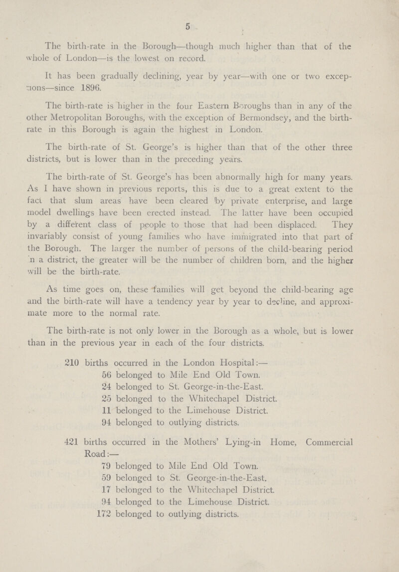 5 The birth-rate in the Borough—though much higher than that of the whole of London—is the lowest on record. It has been gradually declining, year by year—with one or two excep tions—since 1896. The birth-rate is higher in the four Eastern Boroughs than in any of the other Metropolitan Boroughs, with the exception of Bermondsey, and the birth rate in this Borough is again the highest in London. The birth-rate of St. George's is higher than that of the other three districts, but is lower than in the preceding years. The birth-rate of St. George's has been abnormally high for many years. As I have shown in previous reports, this is due to a great extent to the fact that slum areas have been cleared by private enterprise, and large model dwellings have been erected instead. The latter have been occupied by a different class of people to those that had been displaced. They invariably consist of young families who have immigrated into that part of the Borough. The larger the number of persons of the child-bearing period n a district, the greater will be the number of children born, and the higher will be the birth-rate. As time goes on, these families will get beyond the child-bearing age and the birth-rate will have a tendency year by year to decline, and approxi mate more to the normal rate. The birth-rate is not only lower in the Borough as a whole, but is lower than in the previous year in each of the four districts. 210 births occurred in the London Hospital:— 56 belonged to Mile End Old Town. 24 belonged to St. George-in-the-East. 25 belonged to the Whitechapel District. 11 belonged to the Limehouse District. 94 belonged to outlying districts. 421 births occurred in the Mothers' Lying-in Home, Commercial Road:— 79 belonged to Mile End Old Town. 59 belonged to St. George-in-the-East. 17 belonged to the Whitechapel District. 94 belonged to the Limehouse District. 172 belonged to outlying districts.