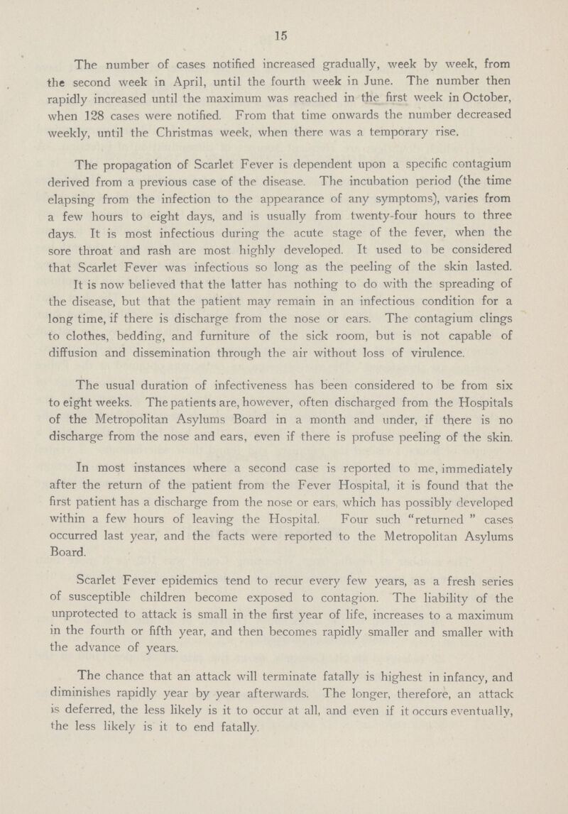 15 The number of cases notified increased gradually, week by week, from the second week in April, until the fourth week in June. The number then rapidly increased until the maximum was reached in the first week in October, when 128 cases were notified. From that time onwards the number decreased weekly, until the Christmas week, when there was a temporary rise. The propagation of Scarlet Fever is dependent upon a specific contagium derived from a previous case of the disease. The incubation period (the time elapsing from the infection to the appearance of any symptoms), varies from a few hours to eight days, and is usually from twenty-four hours to three days. It is most infectious during the acute stage of the fever, when the sore throat and rash are most highly developed. It used to be considered that Scarlet Fever was infectious so long as the peeling of the skin lasted. It is now believed that the latter has nothing to do with the spreading of the disease, but that the patient may remain in an infectious condition for a long time, if there is discharge from the nose or ears. The contagium clings to clothes, bedding, and furniture of the sick room, but is not capable of diffusion and dissemination through the air without loss of virulence. The usual duration of infectiveness has been considered to be from six to eight weeks. The patients are, however, often discharged from the Hospitals of the Metropolitan Asylums Board in a month and under, if there is no discharge from the nose and ears, even if there is profuse peeling of the skin. In most instances where a second case is reported to me, immediately after the return of the patient from the Fever Hospital, it is found that the first patient has a discharge from the nose or ears, which has possibly developed within a few hours of leaving the Hospital. Four such returned cases occurred last year, and the facts were reported to the Metropolitan Asylums Board. Scarlet Fever epidemics tend to recur every few years, as a fresh series of susceptible children become exposed to contagion. The liability of the unprotected to attack is small in the first year of life, increases to a maximum in the fourth or fifth year, and then becomes rapidly smaller and smaller with the advance of years. The chance that an attack will terminate fatally is highest in infancy, and diminishes rapidly year by year afterwards. The longer, therefore, an attack is deferred, the less likely is it to occur at all, and even if it occurs eventually, the less likely is it to end fatally.