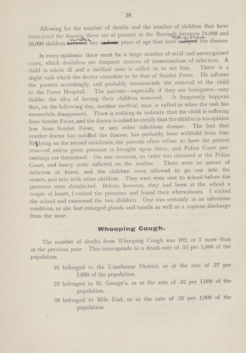 16 Allowing for the number of deaths and the number of children that have contracted the disease, there are at present in the Borough between 34000 and 35,000 children under five years of age that have not yet haa the disease. In every epidemic there must be a large number of mild and unrecognised cases, which doubtless are frequent sources of dissemination of infection. A child is taken ill and a medical man is called in to see him. There is a slight rash which the doctor considers to be that of Scarlet Fever. He informs the parents accordingly, and probably recommends the removal of the child to the Fever Hospital. The parents—especially if they are foreigners—may dislike the idea of having their children removed. It frequently happens that, on the following day, another medical man is called in when the rash has meanwhile disappeared. There is nothing to indicate that the child is suffering from Scarlet Fever, and the doctor is asked to certify that the child is in his opinion free from Scarlet Fever, or any other infectious disease. The fact that another doctor has notified the disease, has probably been withheld from him. Replying on the second certificate, the parents often refuse to have the patient removed unless great pressure is brought upon them, and Police Court pro ceedings are threatened. On one occasion, an order was obtained at the Police Court, and heavy costs inflicted on the mother. There were no means of isolation at home, and the children were allowed to go out into the streets, and mix with other children. They were even sent to school before the premises were disinfected. Before, however, they had been at the school a couple of hours, I visited the premises and found their whereabouts. I visited the school and examined the two children. One was certainly in an infectious condition, as she had enlarged glands and tonsils as well as a copious discharge from the nose. Whooping- Cough. The number of deaths from Whooping Cough was 102, or 3 more than in the previous year. This corresponds to a death-rate of .33 per 1,000 of the population. 16 belonged to the Limehouse District, or at the rate of .27 per 1,000 of the population. 22 belonged to St. George's, or at the rate of .42 per 1,000 of the population. 38 belonged to Mile End, or at the rate of .32 per 1,000 of the population.