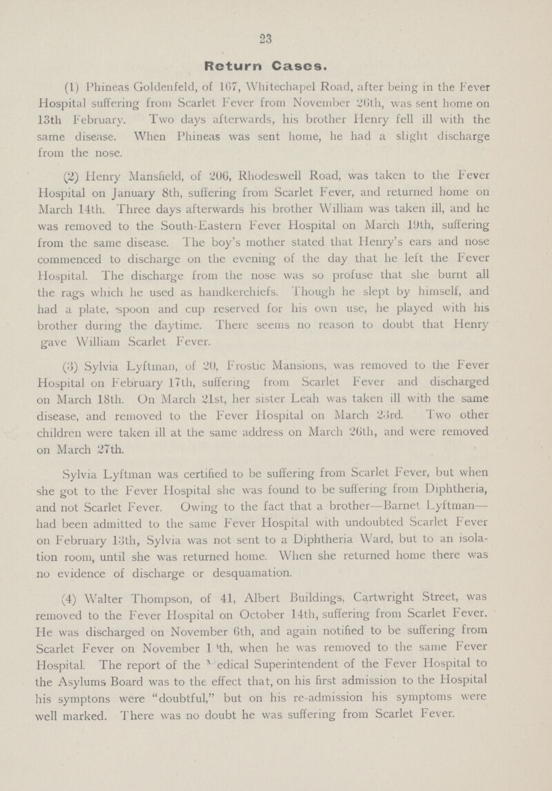 23 Return Cases. (1) Phineas Goldenfeld, of 167, Whitechapel Road, after being in the Fever Hospital suffering from Scarlet Fever from November 26th, was sent home on 13th February. Two days afterwards, his brother Henry fell ill with the same disease. When Phineas was sent home, he had a slight discharge from the nose. (2) Flenry Mansfield, of 200, Rhodeswell Road, was taken to the Fever Flospital on January 8th, suffering from Scarlet Fever, and returned home on March 14th. Three days afterwards his brother William was taken ill, and he was removed to the South-Eastern Fever Flospital on March 19th, suffering from the same disease. The boy's mother stated that Henry's ears and nose commenced to discharge on the evening of the day that he left the Fever Hospital. The discharge from the nose was so profuse that she burnt all the rags which he used as handkerchiefs. Though he slept by himself, and had a plate, -spoon and cup reserved for his own use, he played with his brother during the daytime. There seems no reason to doubt that Henry gave William Scarlet Fever. (3) Sylvia Lyftman, of 20, Frostic Mansions, was removed to the Fever Hospital on February 17th, suffering from Scarlet Fever and discharged on March 18th. On March 21st, her sister Leah was taken ill with the same disease, and removed to the Fever Hospital on March 23rd. Two other children were taken ill at the same address on March 26th, and were removed on March 27th. Sylvia Lyftman was certified to be suffering from Scarlet Fever, but when she got to the Fever Hospital she was found to be suffering from Diphtheria, and not Scarlet Fever. Owing to the fact that a brother—Barnet Lyftman— had been admitted to the same Fever Hospital with undoubted Scarlet Fever on February 13th, Sylvia was not sent to a Diphtheria Ward, but to an isola tion room, until she was returned home. When she returned home there was no evidence of discharge or desquamation. (4) Walter Thompson, of 41, Albert Buildings, Cartwright Street, was removed to the Fever Hospital on October 14th, suffering from Scarlet Fever. Fie was discharged on November 6th, and again notified to be suffering from Scarlet Fever on November 19th, when he was removed to the same Fever Hospital. The report of the Medical Superintendent of the Fever Hospital to the Asylums Board was to the effect that, on his first admission to the Hospital his symptons were doubtful, but on his re-admission his symptoms were well marked. There was no doubt he was suffering from Scarlet Fever.