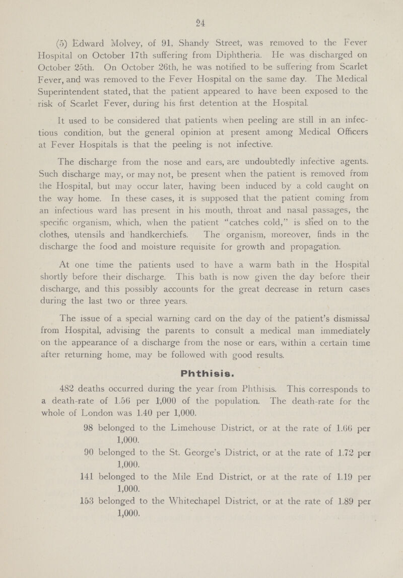 24 (5) Edward Molvey, of 91, Shandy Street, was removed to the Fever Hospital on October 17th suffering from Diphtheria. He was discharged on October 25th. On October 26th, he was notified to be suffering from Scarlet Fever, and was removed to the Fever Hospital on the same day. The Medical Superintendent stated, that the patient appeared to have been exposed to the risk of Scarlet Fever, during his first detention at the Hospital. It used to be considered that patients when peeling are still in an infec tious condition, but the general opinion at present among Medical Officers at Fever Hospitals is that the peeling is not infective. The discharge from the nose and ears, are undoubtedly infective agents. Such discharge may, or may not, be present when the patient is removed from the Hospital, but may occur later, having been induced by a cold caught on the way home. In these cases, it is supposed that the patient coming from an infectious ward has present in his mouth, throat and nasal passages, the specific organism, which, when the patient catches cold, is slied on to the clothes, utensils and handkerchiefs. The organism, moreover, finds in the discharge the food and moisture requisite for growth and propagation. At one time the patients used to have a warm bath in the Hospital shortly before their discharge. This bath is now given the day before their discharge, and this possibly accounts for the great decrease in return cases during the last two or three years. The issue of a special warning card on the day of the patient's dismissal from Hospital, advising the parents to consult a medical man immediately on the appearance of a discharge from the nose or ears, within a certain time after returning home, may be followed with good results. Phthisis. 482 deaths occurred during the year from Phthisis. This corresponds to a death-rate of 1.56 per 1,000 of the population. The death-rate for the whole of London was 1.40 per 1,000. 98 belonged to the Limehouse District, or at the rate of 1.66 per 1,000. 90 belonged to the St. George's District, or at the rate of 1.72 per 1,000. 141 belonged to the Mile End District, or at the rate of 1.19 per 1,000. 153 belonged to the Whitechapel District, or at the rate of 1.89 per 1,000.