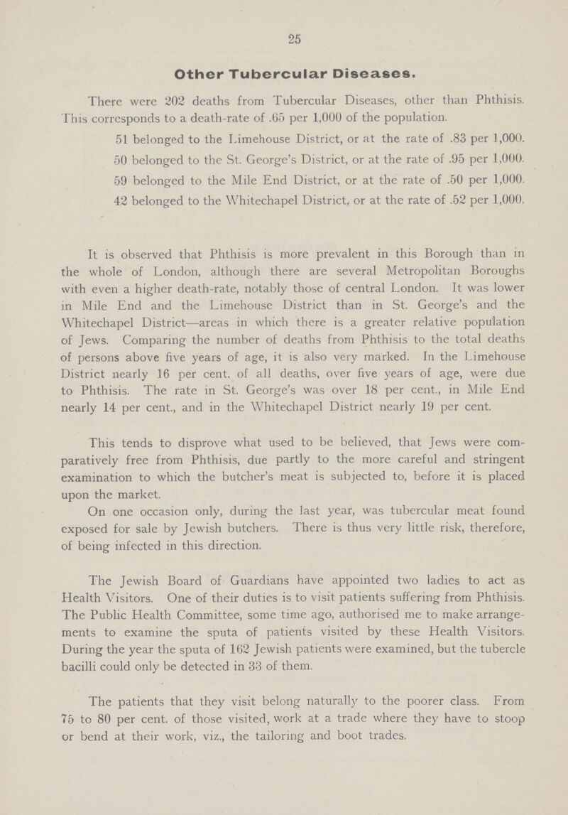 25 Other Tubercular Diseases. There were 202 deaths from Tubercular Diseases, other than Phthisis. This corresponds to a death-rate of .65 per 1,000 of the population. 51 belonged to the Limehouse District, or at the rate of .83 per 1,000. 50 belonged to the St. George's District, or at the rate of .95 per 1,000. 59 belonged to the Mile End District, or at the rate of .50 per 1,000. 42 belonged to the Whitechapel District, or at the rate of .52 per 1,000. It is observed that Phthisis is more prevalent in this Borough than in the whole of London, although there are several Metropolitan Boroughs with even a higher death-rate, notably those of central London. It was lower in Mile End and the Limehouse District than in St. George's and the Whitechapel District—areas in which there is a greater relative population of Jews. Comparing the number of deaths from Phthisis to the total deaths of persons above five years of age, it is also very marked. In the Limehouse District nearly 16 per cent. of all deaths, over five years of age, were due to Phthisis. The rate in St. George's was over 18 per cent., in Mile End nearly 14 per cent., and in the Whitechapel District nearly 19 per cent. This tends to disprove what used to be believed, that Jews were com paratively free from Phthisis, due partly to the more careful and stringent examination to which the butcher's meat is subjected to, before it is placed upon the market. On one occasion only, during the last year, was tubercular meat found exposed for sale by Jewish butchers. There is thus very little risk, therefore, of being infected in this direction. The Jewish Board of Guardians have appointed two ladies to act as Health Visitors. One of their duties is to visit patients suffering from Phthisis. The Public Health Committee, some time ago, authorised me to make arrange ments to examine the sputa of patients visited by these Health Visitors. During the year the sputa of 162 Jewish patients were examined, but the tubercle bacilli could only be detected in 33 of them. The patients that they visit belong naturally to the poorer class. From 75 to 80 per cent. of those visited, work at a trade where they have to stoop or bend at their work, viz., the tailoring and boot trades.