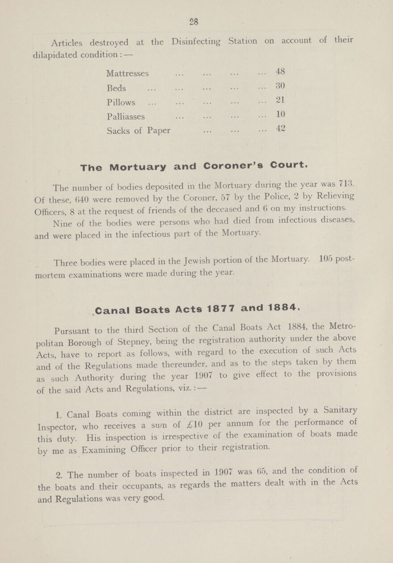 28 Articles destroyed at the Disinfecting Station on account of their dilapidated condition:— Mattresses 48 Beds 30 Pillows 21 Palliasses 10 Sacks of Paper 42 The Mortuary and Coroner's Court. The number of bodies deposited in the Mortuary during the year was 713. Of these, 640 were removed by the Coroner, 57 by the Police, 2 by Relieving Officers, 8 at the request of friends of the deceased and 6 on my instructions. Nine of the bodies were persons who had died from infectious diseases, and were placed in the infectious part of the Mortuary. Three bodies were placed in the Jewish portion of the Mortuary. 105 post mortem examinations were made during the year. Canal Boats Acts 1877 and 1884. Pursuant to the third Section of the Canal Boats Act 1884, the Metro politan Borough of Stepney, being the registration authority under the above Acts, have to report as follows, with regard to the execution of such Acts and of the Regulations made thereunder, and as to the steps taken by them as such Authority during the year 1907 to give effect to the provisions of the said Acts and Regulations, viz.:— 1. Canal Boats coming within the district are inspected by a Sanitary Inspector, who receives a sum of £10 per annum for the performance of this duty. His inspection is irrespective of the examination of boats made by me as Examining Officer prior to their registration. 2. The number of boats inspected in 1907 was 65, and the condition of the boats and their occupants, as regards the matters dealt with in the Acts and Regulations was very good.