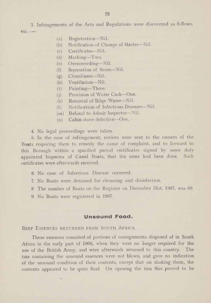 29 3. Infringements of the Acts and Regulations were discovered as follows, viz.:— (a) Registration—Nil. (b) Notification of Change of Master—Nil. (c) Certificates—Nil. (d) Marking—Two. (e) Overcrowding—Nil. (f) Separation of Sexes—Nil. (g) Cleanliness—Nil. (h) Ventilation—Nil. (i) Painting—Three. (j) Provision of Water Cask—One. (k) Removal of Bilge Water—Nil. (1) Notification of Infectious Diseases—Nil. (m) Refusal to Admit Inspector—Nil. (n) Cabin stove defective—One. 4. No legal proceedings were taken. 5. In the case of infringement, notices were sent to the owners of the Boats requiring them to remedy the cause of complaint, and to forward to this Borough within a specified period certificates signed by some duly appointed Inspector of Canal Boats, that the same had been done. Such certificates were afterwards received. 6. No case of Infectious Disease occurred. 7. No Boats were detained for cleansing and disinfection. 8 The number of Boats on the Register on December 31st, 1907, was 69 9. No Boats were registered in 1907. Unsound Food. Beef Essences returned from South Africa. These essences consisted of portions of consignments disposed of in South Africa in the early part of 1906, when they were no longer required for the use of the British Army, and were afterwards returned to this country. The tins containing the unsound essences were not blown, and gave no indication of the unsound condition of their contents, except that on shaking them, the contents appeared to be quite fluid. On opening the tins this proved to be