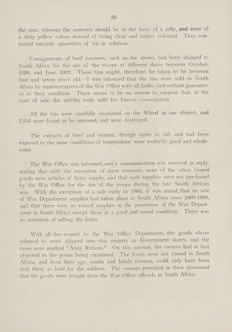 30 the case, whereas the contents should be in the form of a jelly, and were of a dirty yellow colour instead of being clear and amber coloured. They con tained variable quantities of tin in solution. Consignments of beef essences, such as the above, had been shipped to South Africa for the use of the troops at different dates between October, 1899, and June, 1902. These tins might, therefore, be taken to be between four and seven years old. I was informed that the tins were sold in South Africa by representatives of the War Office with all faults, and without guarantee as to their condition. There seems to be no reason to suppose that, at the time of sale, the articles were unfit for human consumption. All the tins were carefully examined on the Wharf in our district, and 2,554 were found to be unsound, and were destroyed. The extracts of beef and mutton, though quite as old, and had been exposed to the same conditions of temperature, were perfectly good and whole some. The War Office was informed, and a communication was received in reply, stating that with the exception of meat essences, none of the other tinned goods were articles of Army supply, and that such supplies were not purchased by the War Office for the use of the troops during the late South African war. With the exception of a sale early in 190G, it was stated, that no sale of War Department supplies had taken place in South Africa since 1903-1904, and that there were no tinned supplies in the possession of the War Depart ment in South Africa except those in a good and sound condition. There was no intention of selling the latter. With all due respect to the War Office Department, the goods above referred to were shipped into this country as Government stores, and the cases were marked Army Rations. On this account, the owners had at first objected to the goods being examined. The foods were not tinned in South Africa, and from their age, marks and labels thereon, could only have been sent there as food for the soldiers. The owners persisted in their statement that the goods were bought from the War Office officials in South Africa.