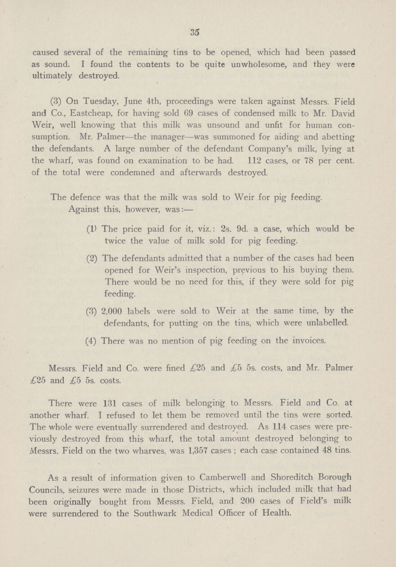 35 caused several of the remaining tins to be opened, which had been passed as sound. I found the contents to be quite unwholesome, and they were ultimately destroyed. (3) On Tuesday, June 4th, proceedings were taken against Messrs. Field and Co., Eastcheap, for having sold 69 cases of condensed milk to Mr. David Weir, well knowing that this milk was unsound and unfit for human con sumption. Mr. Palmer—the manager—was summoned for aiding and abetting the defendants. A large number of the defendant Company's milk, lying at the wharf, was found on examination to be had. 112 cases, or 78 per cent, of the total were condemned and afterwards destroyed. The defence was that the milk was sold to Weir for pig feeding. Against this, however, was:— (1) The price paid for it, viz.: 2s. 9d. a case, which would be twice the value of milk sold for pig feeding. (2) The defendants admitted that a number of the cases had been opened for Weir's inspection, previous to his buying them. There would be no need for this, if they were sold for pig feeding. (3) 2,000 labels were sold to Weir at the same time, by the defendants, for putting on the tins, which were unlabelled. (4) There was no mention of pig feeding on the invoices. Messrs. Field and Co. were fined £25 and £5 5s. costs, and Mr. Palmer £25 and £5 5s. costs. There were 131 cases of milk belonging to Messrs. Field and Co. at another wharf. I refused to let them be removed until the tins were sorted. The whole were eventually surrendered and destroyed. As 114 cases were pre viously destroyed from this wharf, the total amount destroyed belonging to Messrs. Field on the two wharves, was 1,357 cases ; each case contained 48 tins. As a result of information given to Camberwell and Shoreditch Borough Councils, seizures were made in those Districts, which included milk that had been originally bought from Messrs. Field, and 200 cases of Field's milk were surrendered to the Southwark Medical Officer of Health.