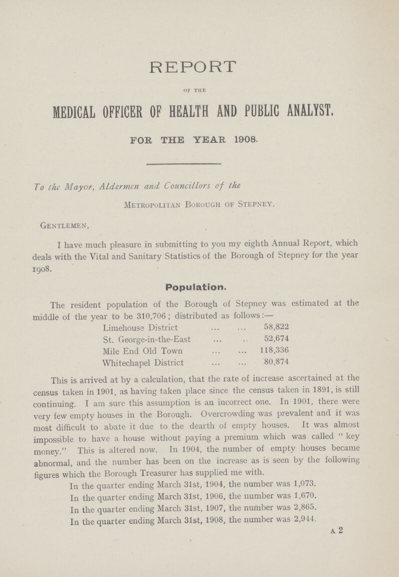 REPORT OF THE MEDICAL OFFICER OF HEALTH AND PUBLIC ANALYST. FOR THE YEAR 1908. To the Mayor, Aldermen and Councillors of the Metropolitan Borough of Stepney. Gentlemen, I have much pleasure in submitting to you my eighth Annual Report, which deals with the Vital and Sanitary Statistics of the Borough of Stepney for the year 1908. Population. The resident population of the Borough of Stepney was estimated at the middle of the year to be 310,706; distributed as follows:— Limehouse District 58,822 St. George-in-the-East 52,674 Mile End Old Town 118,336 Whitechapel District 80,874 This is arrived at by a calculation, that the rate of increase ascertained at the census taken in 1901, as having taken place since the census taken in 1891, is still continuing. I am sure this assumption is an incorrect one. In 1901, there were very few empty houses in the Borough. Overcrowding was prevalent and it was most difficult to abate it due to the dearth of empty houses. It was almost impossible to have a house without paying a premium which was called key money. This is altered now. In 1904, the number of empty houses became abnormal, and the number has been on the increase as is seen by the following figures which the Borough Treasurer has supplied me with. In the quarter ending March 31st, 1904, the number was 1,073. In the quarter ending March 31st, 1906, the number was 1,670. In the quarter ending March 31st, 1907, the number was 2,865. In the quarter ending March 31st, 1908, the number was 2,944. A 2