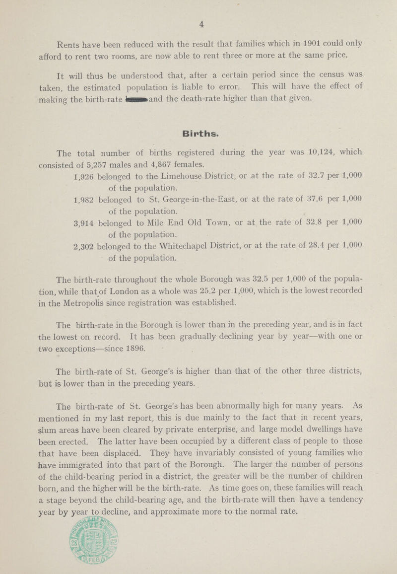 4 Rents have been reduced with the result that families which in 1901 could only afford to rent two rooms, are now able to rent three or more at the same price. It will thus be understood that, after a certain period since the census was taken, the estimated population is liable to error. This will have the effect of making the birth-rate and the death-rate higher than that given. Births. The total number of births registered during the year was 10,124, which consisted of 5,257 males and 4,867 females. 1,926 belonged to the Limehouse District, or at the rate of 32.7 per 1,000 of the population. 1,982 belonged to St. George-in-the-East, or at the rate of 37.6 per 1,000 of the population. 3,914 belonged to Mile End Old Town, or at the rate of 32.8 per 1,000 of the population. 2,302 belonged to the Whitechapel District, or at the rate of 28.4 per 1,000 of the population. The birth-rate throughout the whole Borough was 32.5 per 1,000 of the popula tion, while that of London as a whole was 25.2 per 1,000, which is the lowest recorded in the Metropolis since registration was established. The birth-rate in the Borough is lower than in the preceding year, and is in fact the lowest on record. It has been gradually declining year by year—with one or two exceptions—since 1896. The birth-rate of St. George's is higher than that of the other three districts, but is lower than in the preceding years. The birth-rate of St. George's has been abnormally high for many years. As mentioned in my last report, this is due mainly to the fact that in recent years, slum areas have been cleared by private enterprise, and large model dwellings have been erected. The latter have been occupied by a different class of people to those that have been displaced. They have invariably consisted of young families who have immigrated into that part of the Borough. The larger the number of persons of the child-bearing period in a district, the greater will be the number of children born, and the higher will be the birth-rate. As time goes on, these families will reach a stage beyond the child-bearing age, and the birth-rate will then have a tendency year by year to decline, and approximate more to the normal rate.