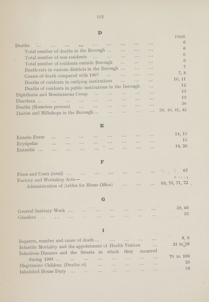 112 D PAGE Deaths 6 Total number of deaths in the Borough 6 Total number of non-residents 6 Total number of residents outside Borough 6 Death-rate in various districts in the Borough 7 Causes of death compared with 1907 7,8 Deaths of residents in outlying institutions 10,11 Deaths of residents in public institutions in the Borough 12 Diphtheria and Membranous Croup 13 Diarrhœa 19 Deaths (Homeless persons) 30 Dairies and Milkshops in the Borough ••• 39,40,41,42 E Enteric Fever 14,15 Erysipelas 15 Enteritis 19, 20 F Fines and Costs (total) 67 Factory and Workshop Acts— Administration of (tables for Home Office) 69, 70, 71, 72 , G General Sanitary Work 59, 60 Glanders 33 I Inquests, number and cause of death 8,9 Infantile Mortality and the appointment of Health Visitors 21 to28 Infectious Diseases and the Streets in which they occurred during 1908 79 to 108 Illegitimate Children (Deaths of) 28 Inhabited House Duty 59