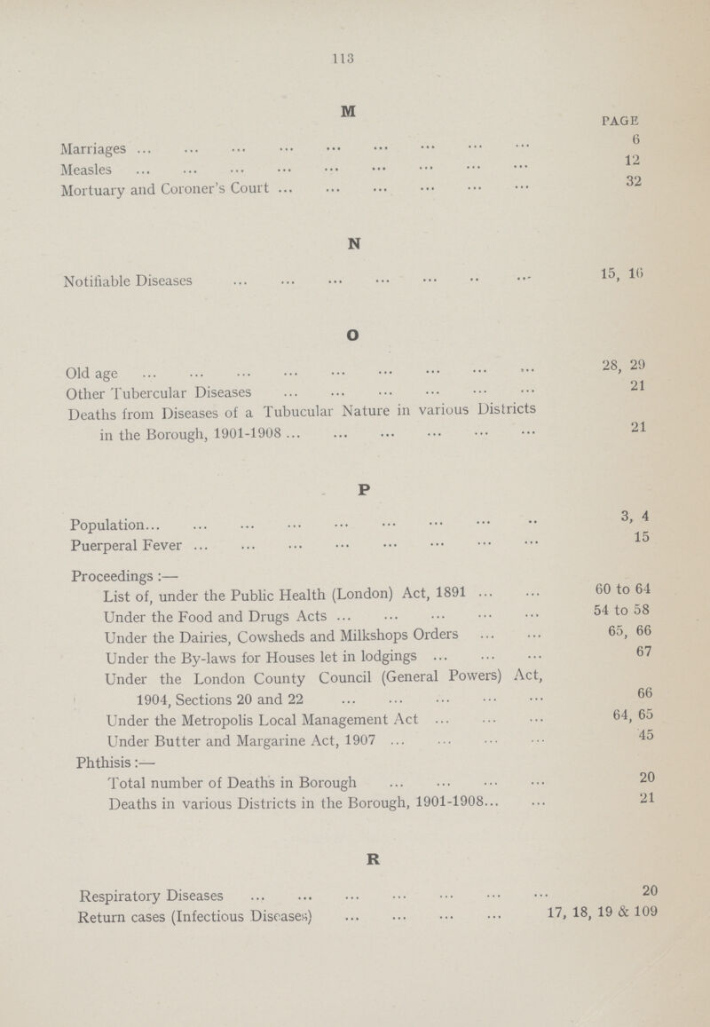 113 M PAGE Marriages 6 Measles 12 Mortuary and Coroner's Court 32 N Notifiable Diseases 15, 16 O Old age 28, 29 Other Tubercular Diseases 21 Deaths from Diseases of a Tubucular Nature in various Districts in the Borough, 1901-1908 21 P Population 3, 4 Puerperal Fever 15 Proceedings:— List of, under the Public Health (London) Act, 1891 60 to 64 Under the Food and Drugs Acts 54 to 58 Under the Dairies, Cowsheds and Milkshops Orders 65, 66 Under the By-laws for Houses let in lodgings 67 Under the London County Council (General Powers) Act, 1904, Sections 20 and 22 66 Under the Metropolis Local Management Act 64,65 Under Butter and Margarine Act, 1907 . 45 Phthisis:— Total number of Deaths in Borough 20 Deaths in various Districts in the Borough, 1901-1908 21 R Respiratory Diseases 20 Return cases (Infectious Diseases) 17, 18, 19 & 109