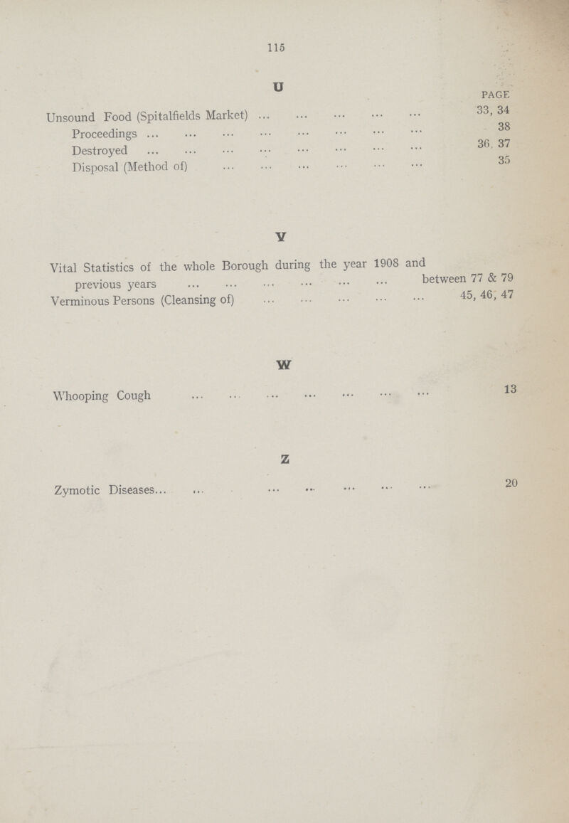 115 U PAGE Unsound Food (Spitalfields Market) 33, 34 Proceedings 38 Destroyed 30. 37 Disposal (Method of) 35 Y Vital Statistics of the whole Borough during the year 1908 and previous years between 77 & 79 Verminous Persons (Cleansing of) 45, 46, 47 W Whooping Cough 13 Z Zymotic Diseases 20